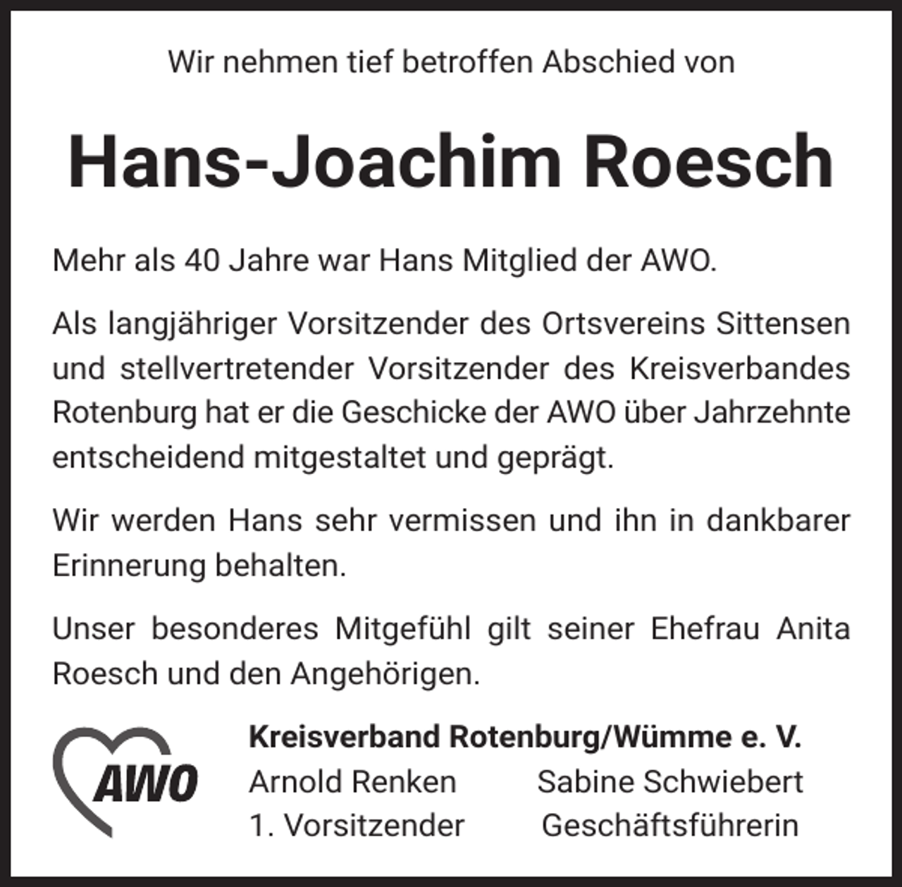<p>Wir nehmen tief betroffen Abschied von</p><p>Hans-Joachim Roesch<br />Mehr als 40 Jahre war Hans Mitglied der AWO.<br />Als langjähriger Vorsitzender des Ortsvereins Sittensen<br />und stellvertretender Vorsitzender des Kreisverbandes<br />Rotenburg hat er die Geschicke der AWO über Jahrzehnte<br />entscheidend mitgestaltet und geprägt.<br />Wir werden Hans sehr vermissen und ihn in dankbarer<br />Erinnerung behalten.<br />Unser besonderes Mitgefühl gilt seiner Ehefrau Anita<br />Roesch und den Angehörigen.<br />Kreisverband Rotenburg/Wümme e. V.<br />Arnold Renken<br />Sabine Schwiebert<br />1. Vorsitzender<br />Geschäftsführerin</p>