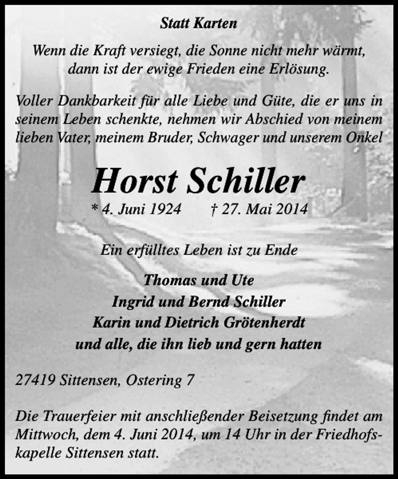 <p>Statt Karten<br />Wenn die Kraft versiegt, die Sonne nicht mehr wärmt,<br />dann ist der ewige Frieden eine Erlösung.<br />Voller Dankbarkeit für alle Liebe und Güte, die er uns in<br />seinem Leben schenkte, nehmen wir Abschied von meinem<br />lieben Vater, meinem Bruder, Schwager und unserem Onkel</p><p>Horst Schiller</p><p>* 4. Juni 1924</p><p>† 27. Mai 2014</p><p>Ein erfülltes Leben ist zu Ende<br />Thomas und Ute<br />Ingrid und Bernd Schiller<br />Karin und Dietrich Grötenherdt<br />und alle, die ihn lieb und gern hatten<br />27419 Sittensen, Ostering 7<br />Die Trauerfeier mit anschließender Beisetzung findet am<br />Mittwoch, dem 4. Juni 2014, um 14 Uhr in der Friedhofskapelle Sittensen statt.</p>