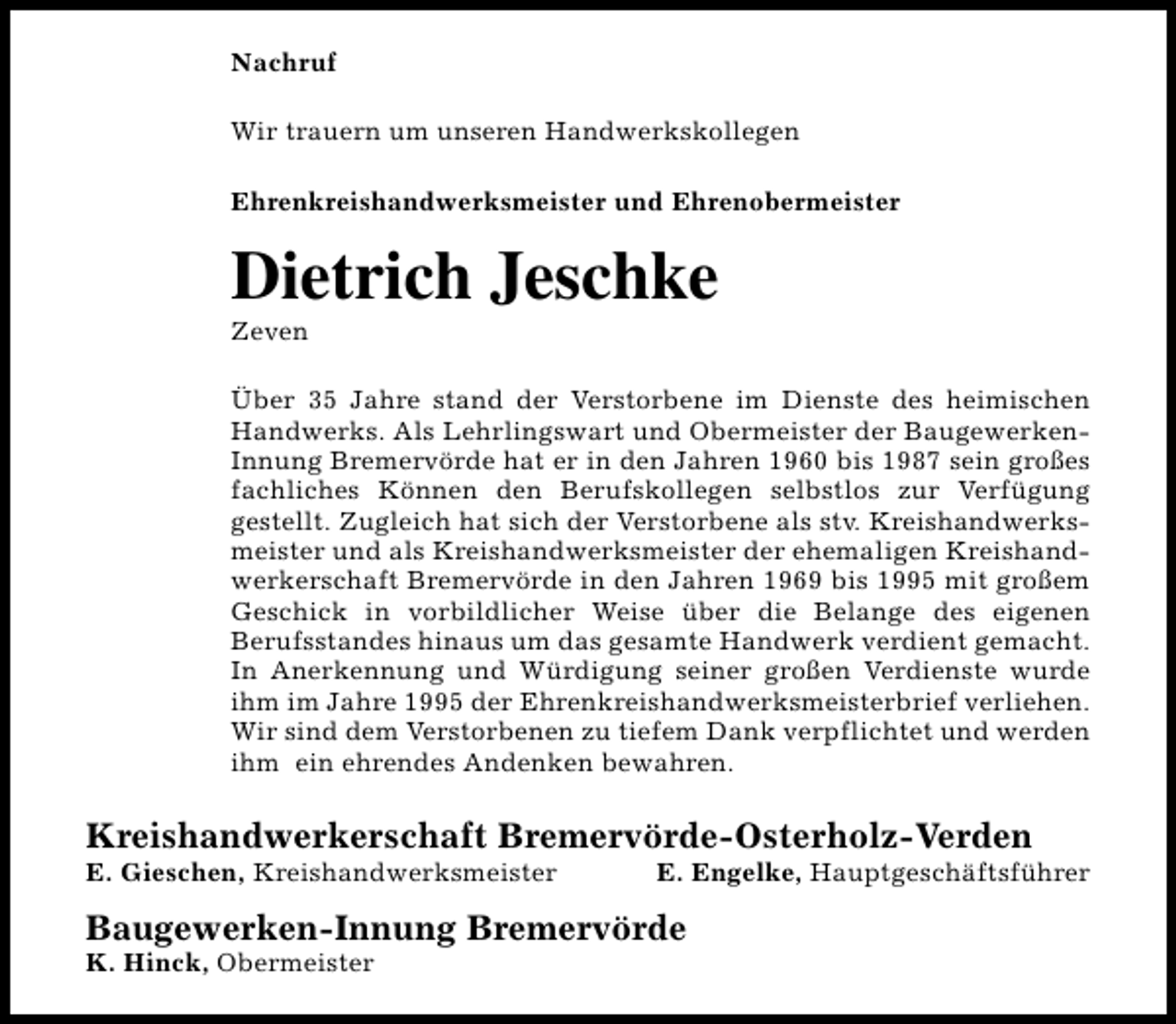 <p>Nachruf<br />Wir trauern um unseren Handwerkskollegen<br />Ehrenkreishandwerksmeister und Ehrenobermeister</p><p>Dietrich Jeschke<br />Zeven</p><p>Über 35 Jahre stand der Verstorbene im Dienste des heimischen<br />Handwerks. Als Lehrlingswart und Obermeister der BaugewerkenInnung Bremervörde hat er in den Jahren 1960 bis 1987 sein großes<br />fachliches Können den Berufskollegen selbstlos zur Verfügung<br />gestellt. Zugleich hat sich der Verstorbene als stv. Kreishandwerksmeister und als Kreishandwerksmeister der ehemaligen Kreishandwerkerschaft Bremervörde in den Jahren 1969 bis 1995 mit großem<br />Geschick in vorbildlicher Weise über die Belange des eigenen<br />Berufsstandes hinaus um das gesamte Handwerk verdient gemacht.<br />In Anerkennung und Würdigung seiner großen Verdienste wurde<br />ihm im Jahre 1995 der Ehrenkreishandwerksmeisterbrief verliehen.<br />Wir sind dem Verstorbenen zu tiefem Dank verpflichtet und werden<br />ihm ein ehrendes Andenken bewahren.</p><p>Kreishandwerkerschaft Bremervörde-Osterholz-Verden</p><p>E. Gieschen, Kreishandwerksmeister</p><p>E. Engelke, Hauptgeschäftsführer</p><p>Baugewerken-Innung Bremervörde<br />K. Hinck, Obermeister</p>