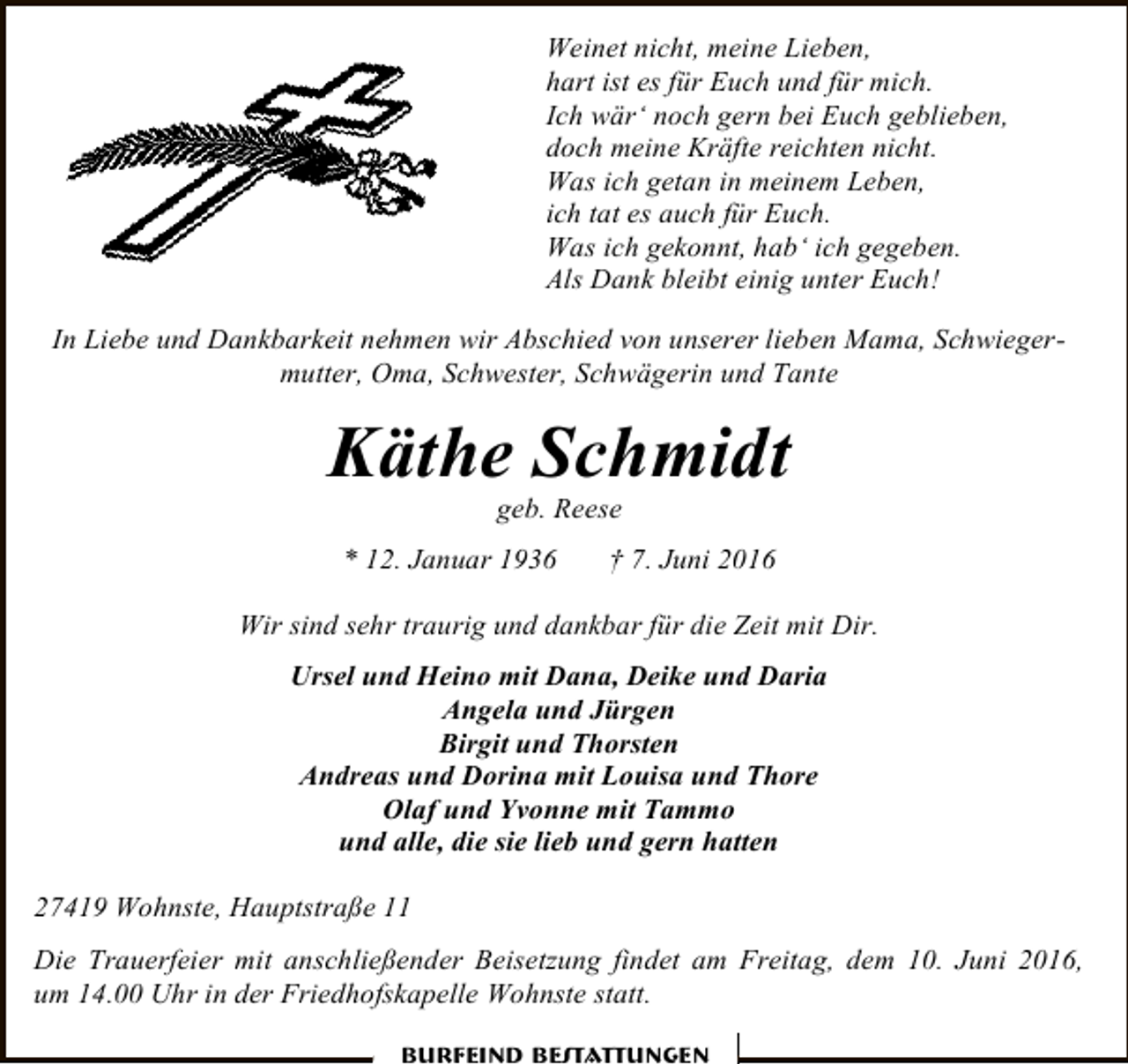 <p>Weinet nicht, meine Lieben,<br />hart ist es für Euch und für mich.<br />Ich wär‘ noch gern bei Euch geblieben,<br />doch meine Kräfte reichten nicht.<br />Was ich getan in meinem Leben,<br />ich tat es auch für Euch.<br />Was ich gekonnt, hab‘ ich gegeben.<br />Als Dank bleibt einig unter Euch!<br />In Liebe und Dankbarkeit nehmen wir Abschied von unserer lieben Mama, Schwiegermutter, Oma, Schwester, Schwägerin und Tante</p><p>Käthe Schmidt<br />geb. Reese</p><p>* 12. Januar 1936</p><p>† 7. Juni 2016</p><p>Wir sind sehr traurig und dankbar für die Zeit mit Dir.<br />Ursel und Heino mit Dana, Deike und Daria<br />Angela und Jürgen<br />Birgit und Thorsten<br />Andreas und Dorina mit Louisa und Thore<br />Olaf und Yvonne mit Tammo<br />und alle, die sie lieb und gern hatten<br />27419 Wohnste, Hauptstraße 11<br />Die Trauerfeier mit anschließender Beisetzung findet am Freitag, dem 10. Juni 2016,<br />um 14.00 Uhr in der Friedhofskapelle Wohnste statt.<br />Burfeind Bestattungen</p>