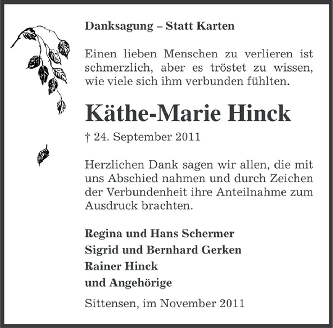 <p>Danksagung – Statt Karten<br />Einen lieben Menschen zu verlieren ist<br />schmerzlich, aber es tröstet zu wissen,<br />wie viele sich ihm verbunden fühlten.</p><p>Käthe-Marie Hinck<br />† 24. September 2011<br />Herzlichen Dank sagen wir allen, die mit<br />uns Abschied nahmen und durch Zeichen<br />der Verbundenheit ihre Anteilnahme zum<br />Ausdruck brachten.<br />Regina und Hans Schermer<br />Sigrid und Bernhard Gerken<br />Rainer Hinck<br />und Angehörige<br />Sittensen, im November 2011</p>