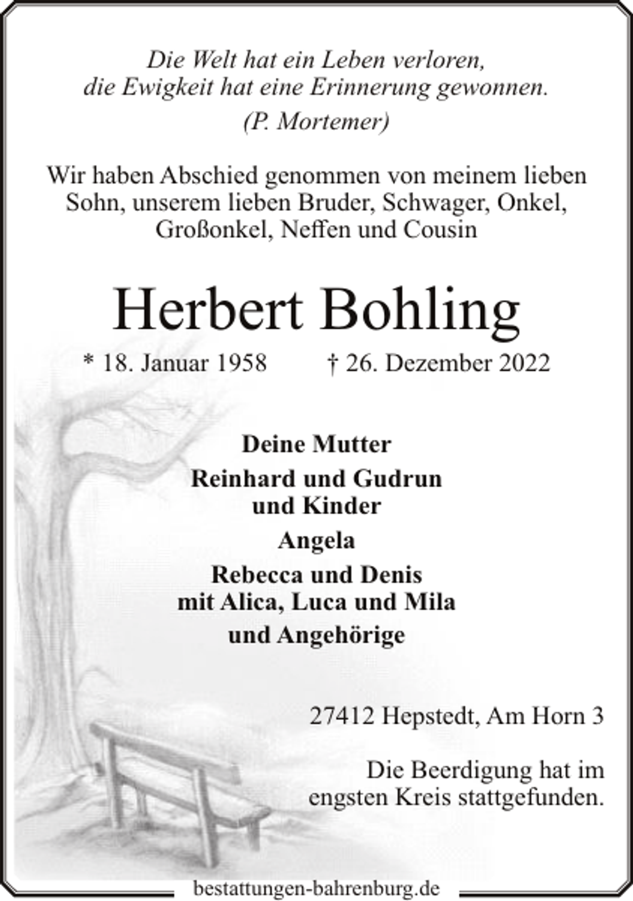 <p>Die Welt hat ein Leben verloren,<br />die Ewigkeit hat eine Erinnerung gewonnen.<br />(P. Mortemer)<br />Wir haben Abschied genommen von meinem lieben<br />Sohn, unserem lieben Bruder, Schwager, Onkel,<br />Großonkel, Neffen und Cousin</p><p>Herbert Bohling</p><p>* 18. Januar 1958</p><p>† 26. Dezember 2022</p><p>Deine Mutter<br />Reinhard und Gudrun<br />und Kinder<br />Angela<br />Rebecca und Denis<br />mit Alica, Luca und Mila<br />und Angehörige<br />27412 Hepstedt, Am Horn 3<br />Die Beerdigung hat im<br />engsten Kreis stattgefunden.<br />bestattungen-bahrenburg.de</p>