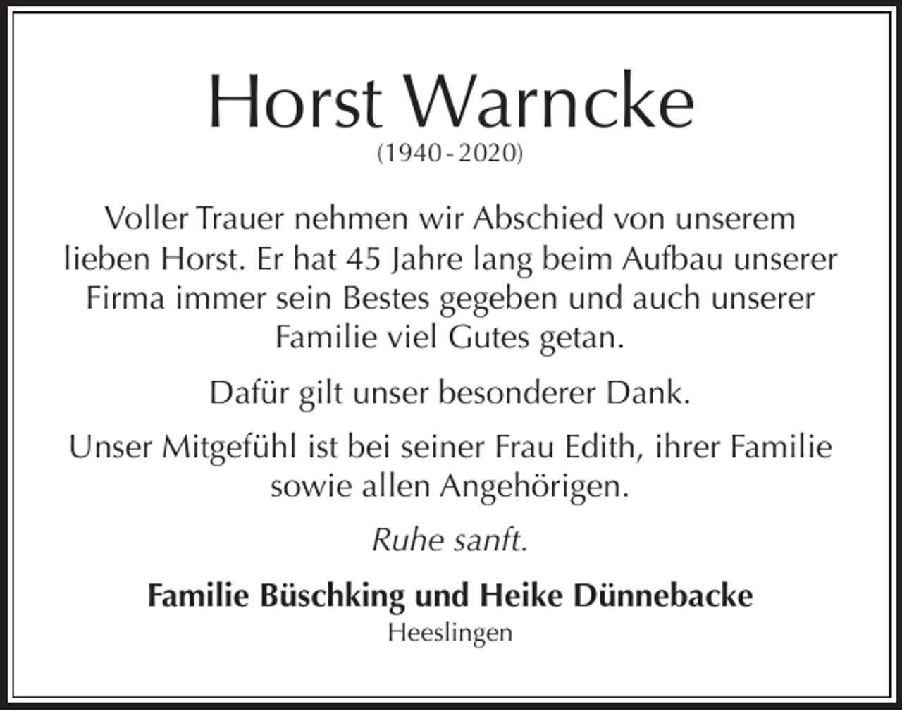 <p>Horst Warncke<br />(1940 - 2020)</p><p>Voller Trauer nehmen wir Abschied von unserem<br />lieben Horst. Er hat 45 Jahre lang beim Aufbau unserer<br />Firma immer sein Bestes gegeben und auch unserer<br />Familie viel Gutes getan.<br />Dafür gilt unser besonderer Dank.<br />Unser Mitgefühl ist bei seiner Frau Edith, ihrer Familie<br />sowie allen Angehörigen.<br />Ruhe sanft.<br />Familie Büschking und Heike Dünnebacke<br />Heeslingen</p>