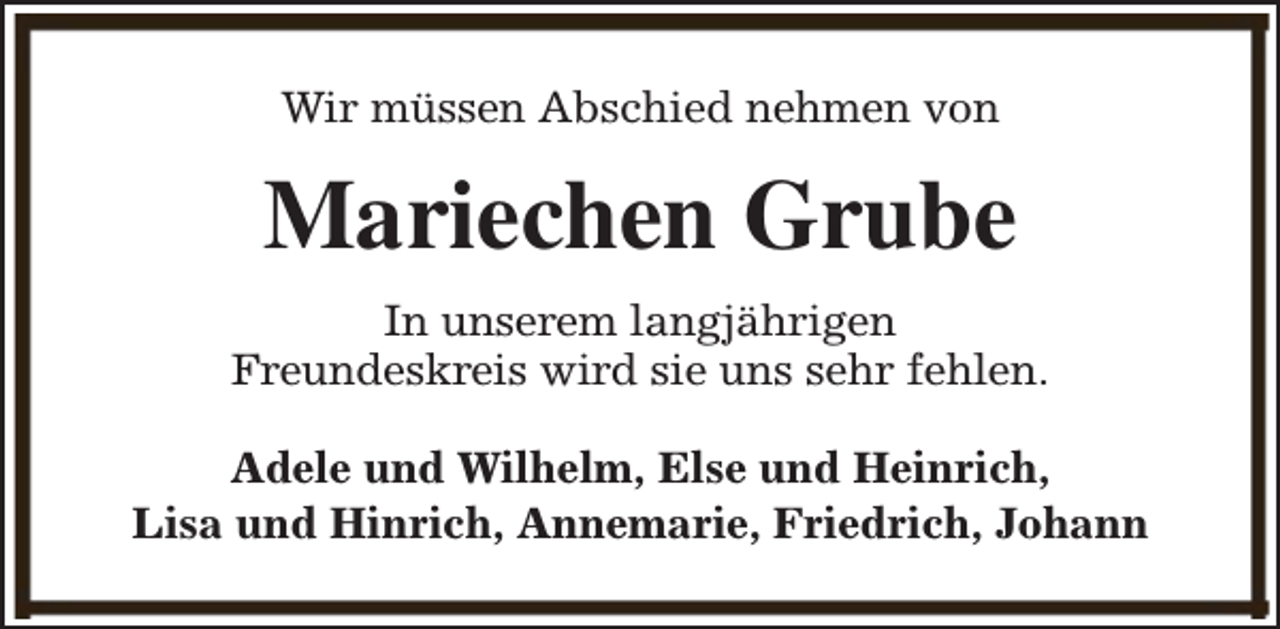 <p>Wir müssen Abschied nehmen von</p><p>Mariechen Grube<br />In unserem langjährigen<br />Freundeskreis wird sie uns sehr fehlen.<br />Adele und Wilhelm, Else und Heinrich,<br />Lisa und Hinrich, Annemarie, Friedrich, Johann</p>