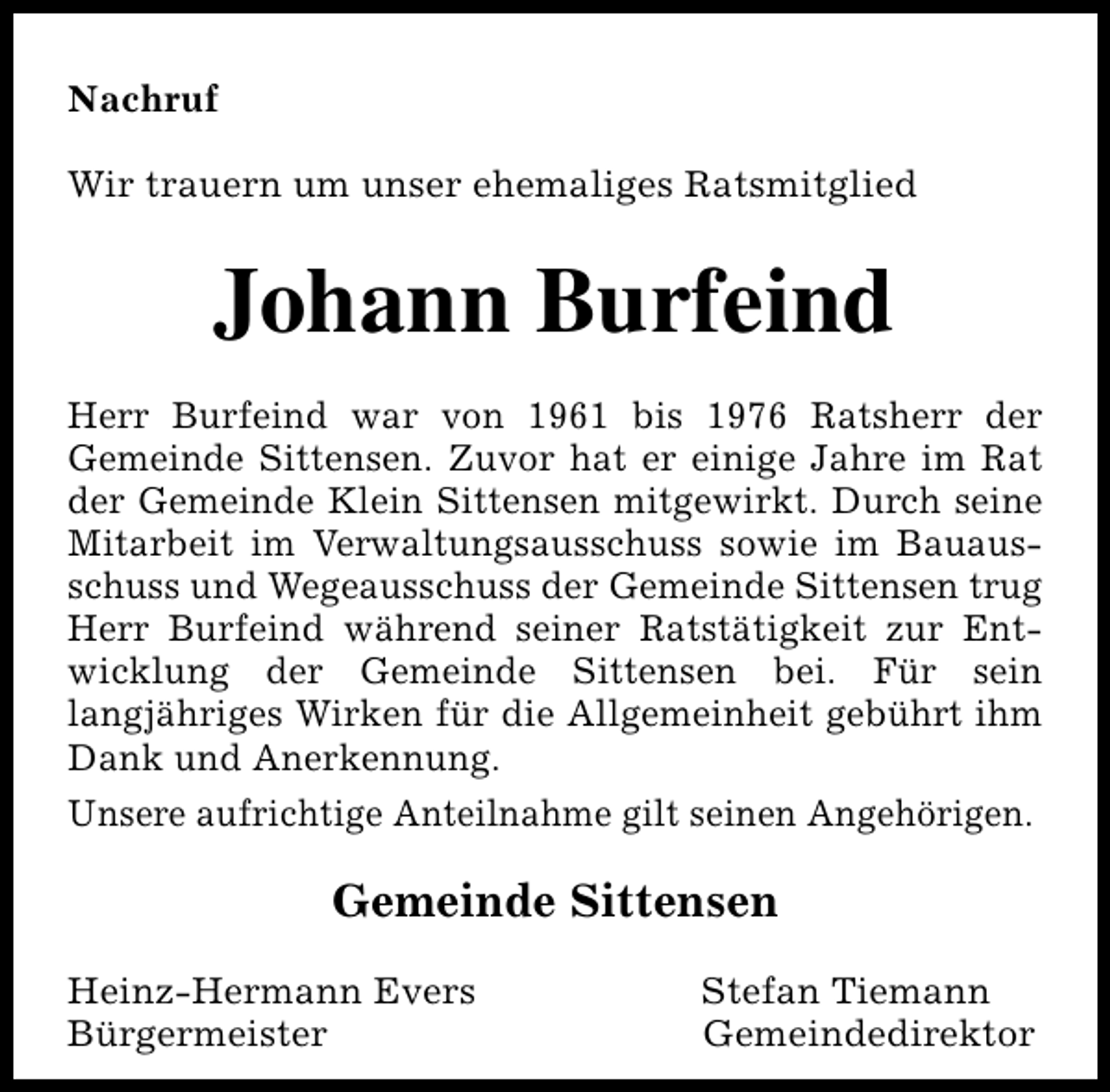 <p>Nachruf<br />Wir trauern um unser ehemaliges Ratsmitglied</p><p>Johann Burfeind<br />Herr Burfeind war von 1961 bis 1976 Ratsherr der<br />Gemeinde Sittensen. Zuvor hat er einige Jahre im Rat<br />der Gemeinde Klein Sittensen mitgewirkt. Durch seine<br />Mitarbeit im Verwaltungsausschuss sowie im Bauausschuss und Wegeausschuss der Gemeinde Sittensen trug<br />Herr Burfeind während seiner Ratstätigkeit zur Entwicklung der Gemeinde Sittensen bei. Für sein<br />langjähriges Wirken für die Allgemeinheit gebührt ihm<br />Dank und Anerkennung.<br />Unsere aufrichtige Anteilnahme gilt seinen Angehörigen.</p><p>Gemeinde Sittensen<br />Heinz-Hermann Evers<br />Bürgermeister</p><p>Stefan Tiemann<br />Gemeindedirektor</p>