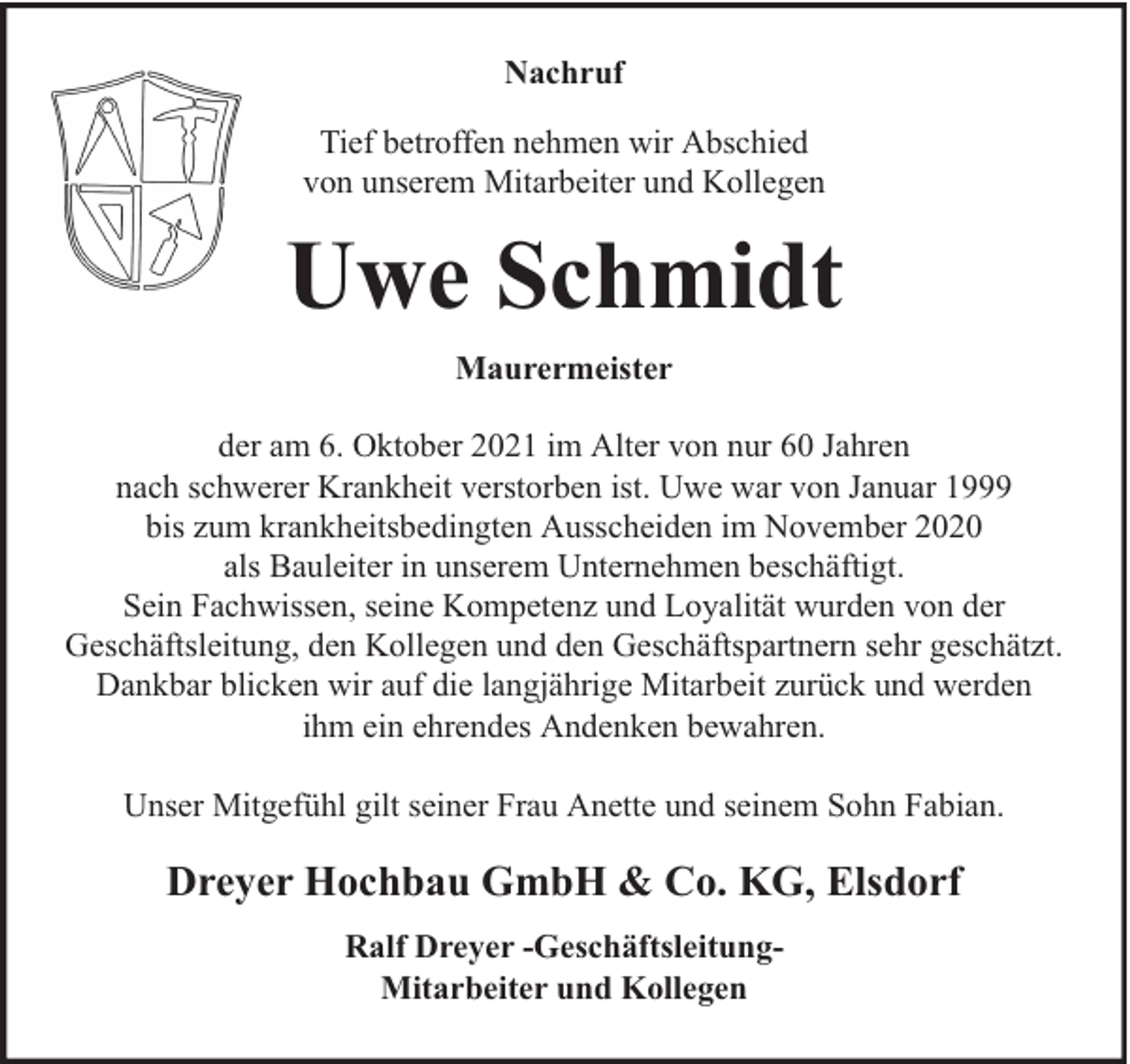 <p>Nachruf<br />Tief betroffen nehmen wir Abschied<br />von unserem Mitarbeiter und Kollegen</p><p>Uwe Schmidt<br />Maurermeister<br />der am 6. Oktober 2021 im Alter von nur 60 Jahren<br />nach schwerer Krankheit verstorben ist. Uwe war von Januar 1999<br />bis zum krankheitsbedingten Ausscheiden im November 2020<br />als Bauleiter in unserem Unternehmen beschäftigt.<br />Sein Fachwissen, seine Kompetenz und Loyalität wurden von der<br />Geschäftsleitung, den Kollegen und den Geschäftspartnern sehr geschätzt.<br />Dankbar blicken wir auf die langjährige Mitarbeit zurück und werden<br />ihm ein ehrendes Andenken bewahren.<br />Unser Mitgefühl gilt seiner Frau Anette und seinem Sohn Fabian.</p><p>Dreyer Hochbau GmbH &amp; Co. KG, Elsdorf<br />Ralf Dreyer -GeschäftsleitungMitarbeiter und Kollegen</p>