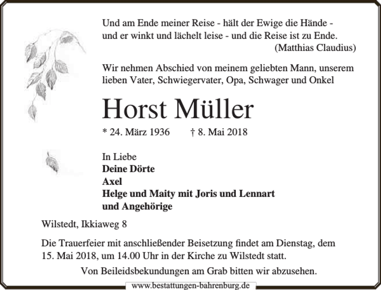 <p>Und am Ende meiner Reise - hält der Ewige die Hände und er winkt und lächelt leise - und die Reise ist zu Ende.<br />(Matthias Claudius)<br />Wir nehmen Abschied von meinem geliebten Mann, unserem<br />lieben Vater, Schwiegervater, Opa, Schwager und Onkel</p><p>Horst Müller<br />* 24. März 1936</p><p>† 8. Mai 2018</p><p>In Liebe<br />Deine Dörte<br />Axel<br />Helge und Maity mit Joris und Lennart<br />und Angehörige<br />Wilstedt, Ikkiaweg 8<br />Die Trauerfeier mit anschließender Beisetzung ﬁndet am Dienstag, dem<br />15. Mai 2018, um 14.00 Uhr in der Kirche zu Wilstedt statt.<br />Von Beileidsbekundungen am Grab bitten wir abzusehen.<br />www.bbestattungen-bbahhrenbburg.dde</p>