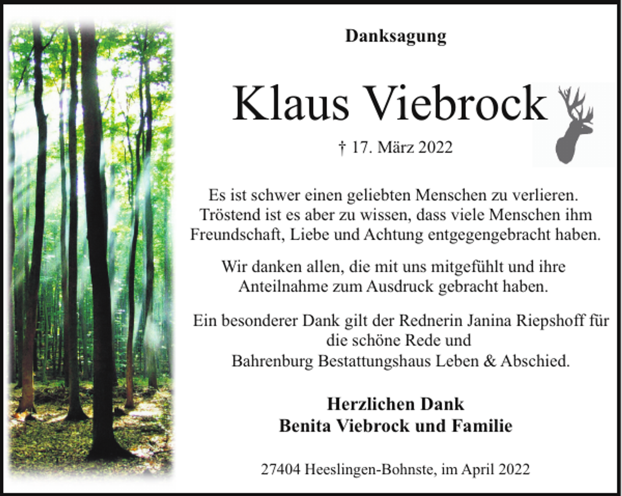<p>Danksagung</p><p>Klaus Viebrock<br />† 17. März 2022</p><p>Es ist schwer einen geliebten Menschen zu verlieren.<br />Tröstend ist es aber zu wissen, dass viele Menschen ihm<br />Freundschaft, Liebe und Achtung entgegengebracht haben.<br />Wir danken allen, die mit uns mitgefühlt und ihre<br />Anteilnahme zum Ausdruck gebracht haben.<br />Ein besonderer Dank gilt der Rednerin Janina Riepshoff für<br />die schöne Rede und<br />Bahrenburg Bestattungshaus Leben &amp; Abschied.</p><p>Herzlichen Dank<br />Benita Viebrock und Familie<br />27404 Heeslingen-Bohnste, im April 2022</p>
