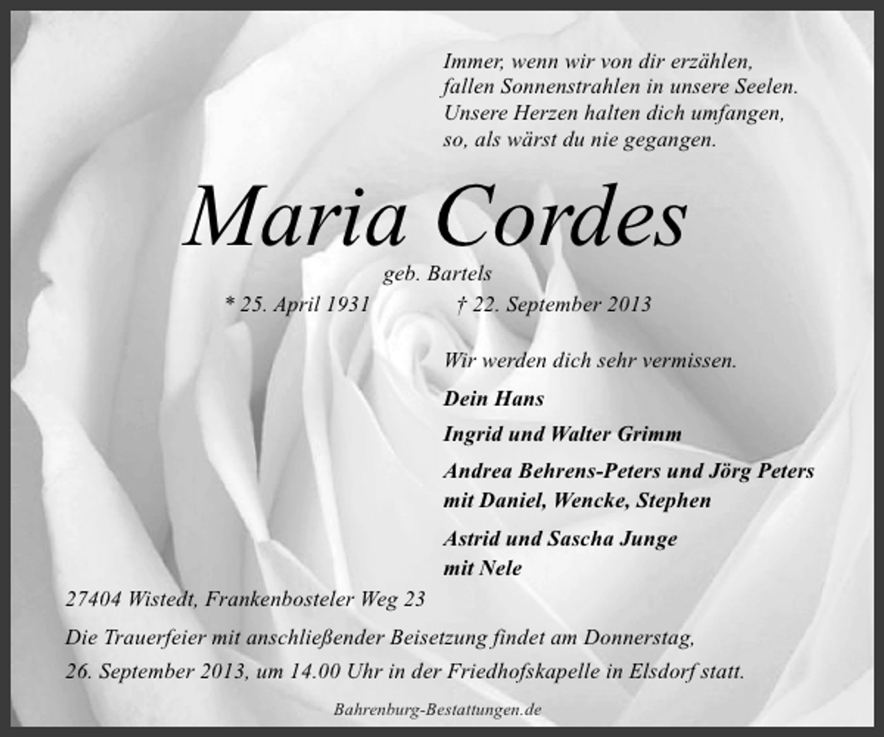 <p>Immer, wenn wir von dir erzählen,<br />fallen Sonnenstrahlen in unsere Seelen.<br />Unsere Herzen halten dich umfangen,<br />so, als wärst du nie gegangen.</p><p>Maria Cordes<br />* 25. April 1931</p><p>geb. Bartels<br />† 22. September 2013</p><p>Wir werden dich sehr vermissen.<br />Dein Hans<br />Ingrid und Walter Grimm<br />Andrea Behrens-Peters und Jörg Peters<br />mit Daniel, Wencke, Stephen<br />Astrid und Sascha Junge<br />mit Nele<br />27404 Wistedt, Frankenbosteler Weg 23<br />Die Trauerfeier mit anschließender Beisetzung findet am Donnerstag,<br />26. September 2013, um 14.00 Uhr in der Friedhofskapelle in Elsdorf statt.<br />Bahrenburg-Bestattungen.de</p>