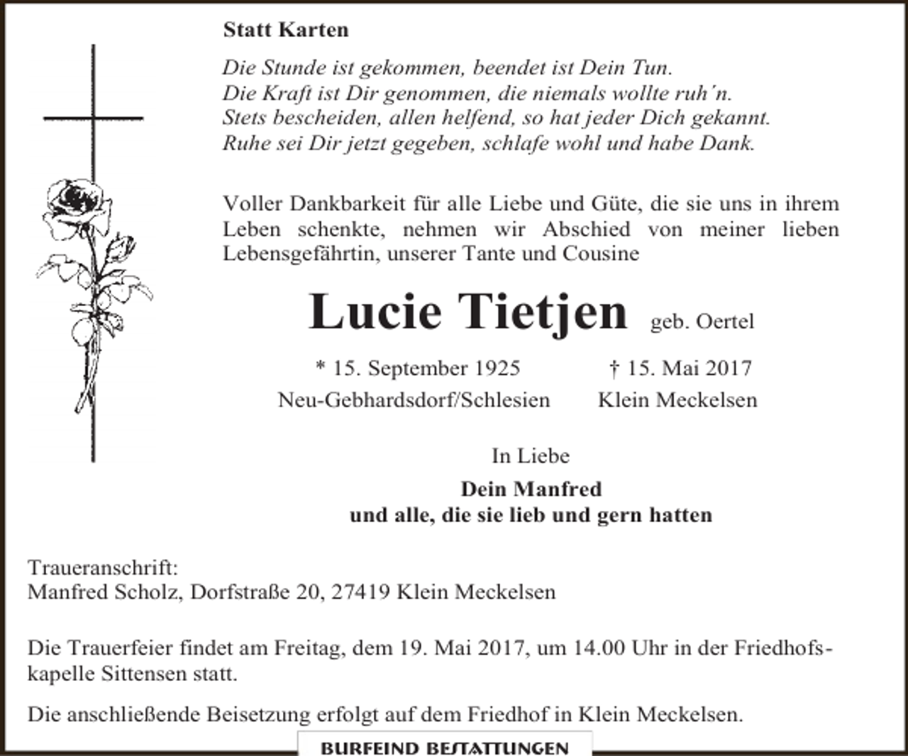 <p>Statt Karten<br />Die Stunde ist gekommen, beendet ist Dein Tun.<br />Die Kraft ist Dir genommen, die niemals wollte ruh´n.<br />Stets bescheiden, allen helfend, so hat jeder Dich gekannt.<br />Ruhe sei Dir jetzt gegeben, schlafe wohl und habe Dank.<br />Voller Dankbarkeit für alle Liebe und Güte, die sie uns in ihrem<br />Leben schenkte, nehmen wir Abschied von meiner lieben<br />Lebensgefährtin, unserer Tante und Cousine</p><p>Lucie Tietjen<br />* 15. September 1925<br />Neu-Gebhardsdorf/Schlesien</p><p>geb. Oertel</p><p>† 15. Mai 2017<br />Klein Meckelsen</p><p>In Liebe<br />Dein Manfred<br />und alle, die sie lieb und gern hatten<br />Traueranschrift:<br />Manfred Scholz, Dorfstraße 20, 27419 Klein Meckelsen<br />Die Trauerfeier findet am Freitag, dem 19. Mai 2017, um 14.00 Uhr in der Friedhofskapelle Sittensen statt.<br />Die anschließende Beisetzung erfolgt auf dem Friedhof in Klein Meckelsen.<br />Burfeind Bestattungen</p>
