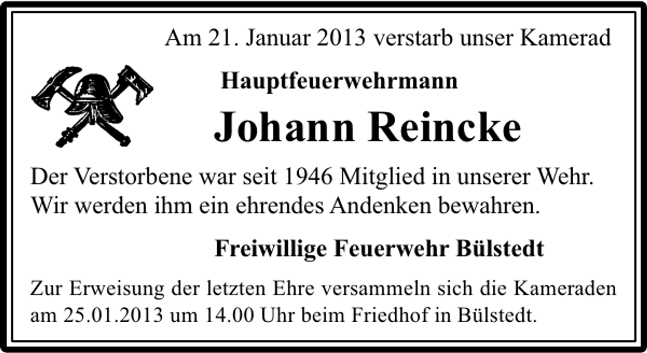 <p>Am 21. Januar 2013 verstarb unser Kamerad<br />Hauptfeuerwehrmann</p><p>Johann Reincke<br />Der Verstorbene war seit 1946 Mitglied in unserer Wehr.<br />Wir werden ihm ein ehrendes Andenken bewahren.<br />Freiwillige Feuerwehr Bülstedt<br />Zur Erweisung der letzten Ehre versammeln sich die Kameraden<br />am 25.01.2013 um 14.00 Uhr beim Friedhof in Bülstedt.</p>