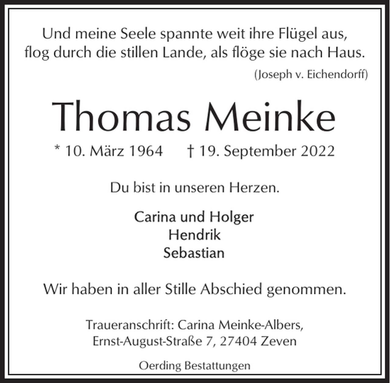 <p>Und meine Seele spannte weit ihre Flügel aus,<br />flog durch die stillen Lande, als flöge sie nach Haus.<br />(Joseph v. Eichendorff)</p><p>Thomas Meinke<br />* 10. März 1964</p><p>† 19. September 2022</p><p>Du bist in unseren Herzen.</p><p>Wir haben in aller Stille Abschied genommen.<br />Traueranschrift: Carina Meinke-Albers,<br />Ernst-August-Straße 7, 27404 Zeven<br />Oerding Bestattungen</p>