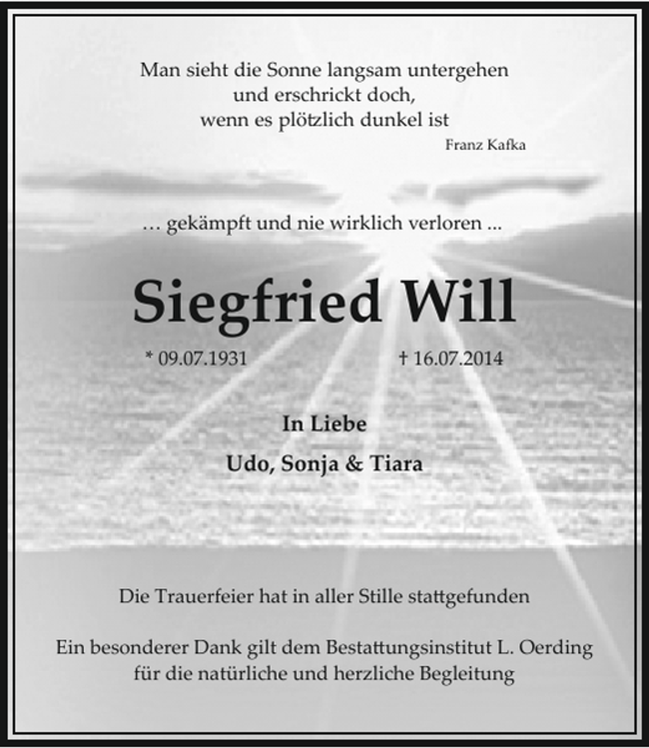 <p>Man sieht die Sonne langsam untergehen<br />und erschrickt doch,<br />wenn es plö�lich dunkel ist<br />Franz Ka�a</p><p>… gekämpft und nie wirklich verloren ...</p><p>Siegfried Will<br />* 09.07.1931</p><p>† 16.07.2014</p><p>In Liebe<br />Udo, Sonja &amp; Tiara</p><p>Die Trauerfeier hat in aller Stille sta�gefunden<br />Ein besonderer Dank gilt dem Besta�ungsinstitut L. Oerding<br />für die natürliche und herzliche Begleitung</p>