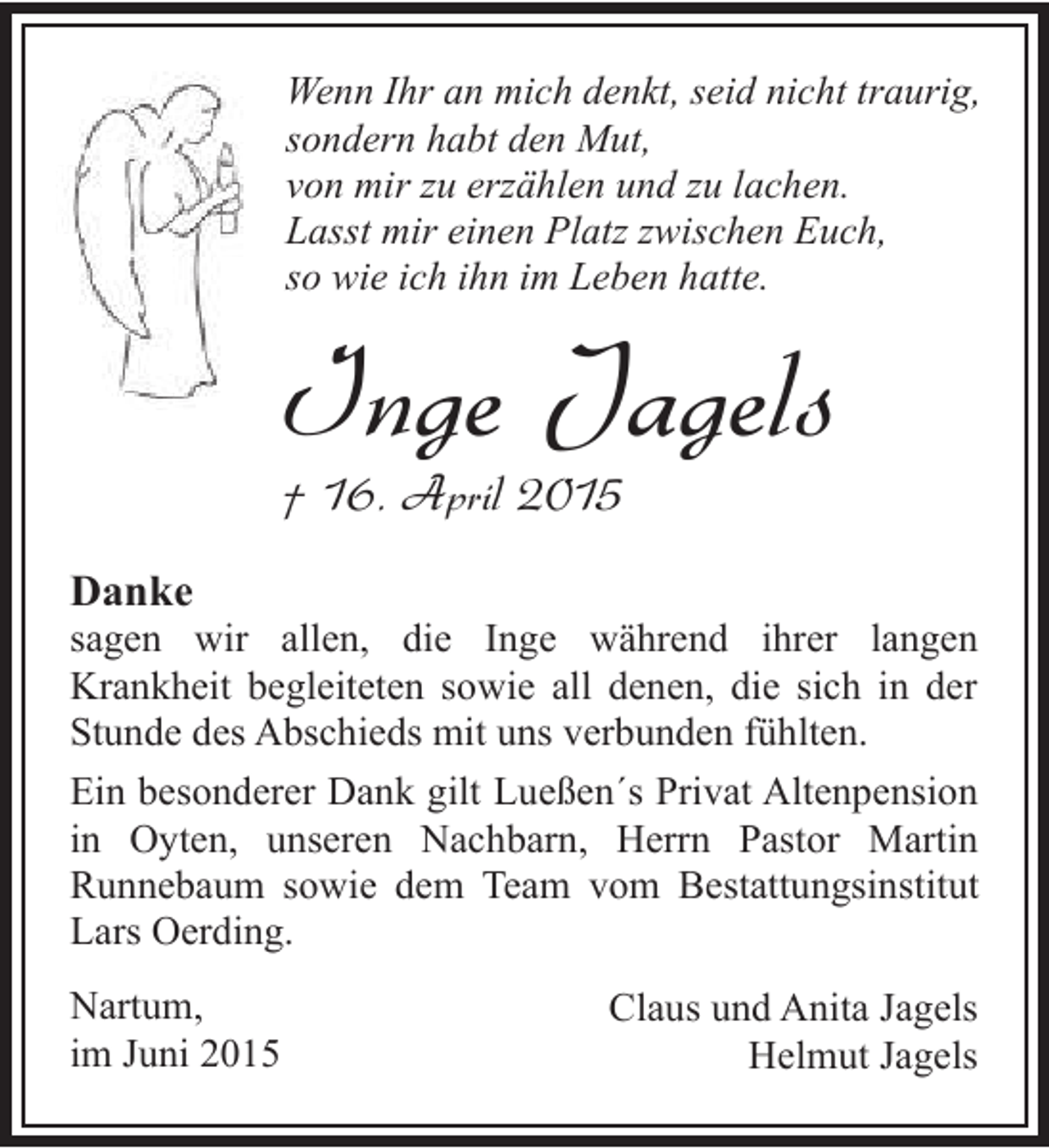 <p>Wenn Ihr an mich denkt, seid nicht traurig,<br />sondern habt den Mut,<br />von mir zu erzählen und zu lachen.<br />Lasst mir einen Platz zwischen Euch,<br />so wie ich ihn im Leben hatte.</p><p>Inge Jagels<br />† 16. April 2015</p><p>Danke</p><p>sagen wir allen, die Inge während ihrer langen<br />Krankheit begleiteten sowie all denen, die sich in der<br />Stunde des Abschieds mit uns verbunden fühlten.<br />Ein besonderer Dank gilt Lueßen´s Privat Altenpension<br />in Oyten, unseren Nachbarn, Herrn Pastor Martin<br />Runnebaum sowie dem Team vom Bestattungsinstitut<br />Lars Oerding.<br />Nartum,<br />im Juni 2015</p><p>Claus und Anita Jagels<br />Helmut Jagels</p>