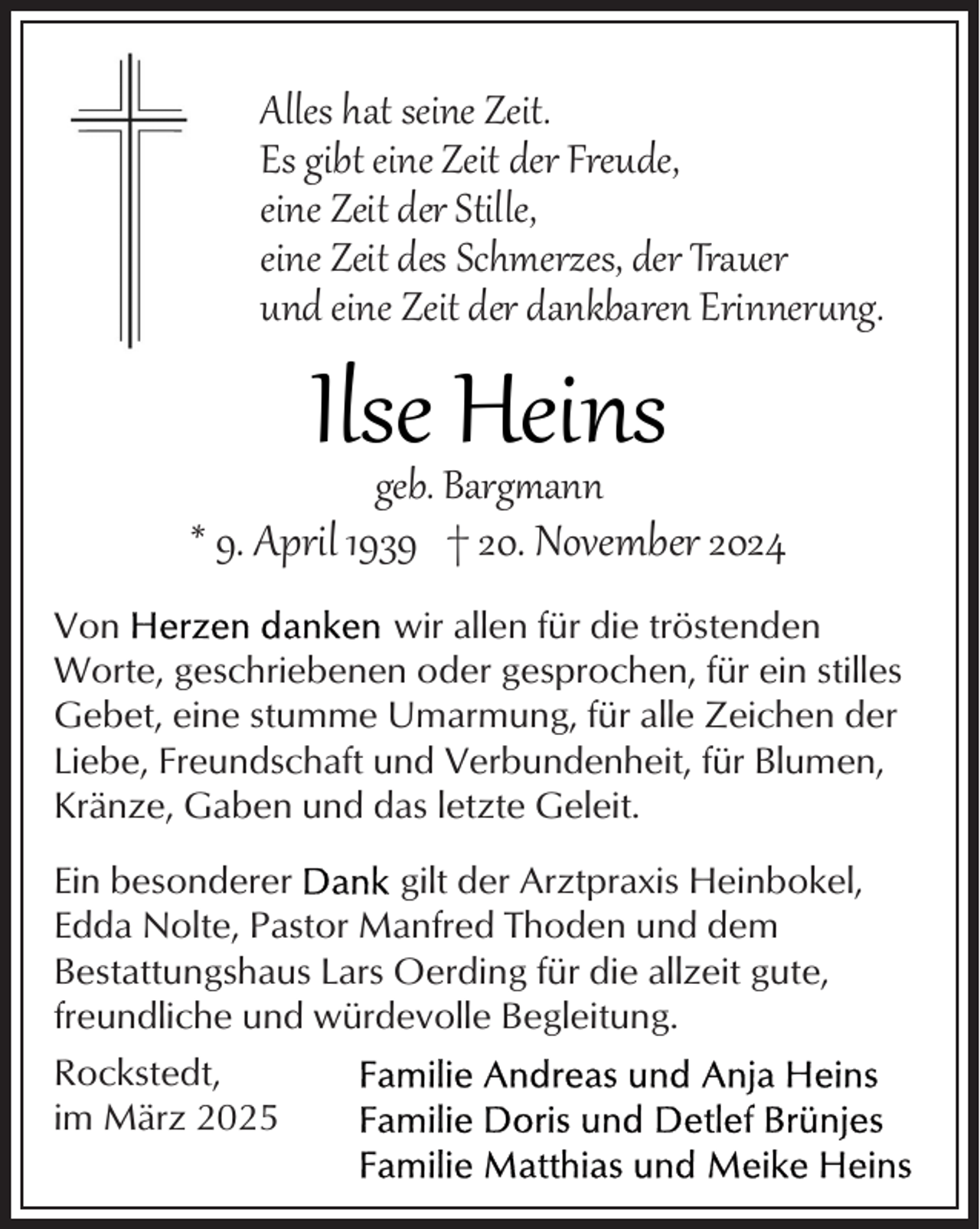 <p>Alles hat seine Zeit.<br />Es gibt eine Zeit der Freude,<br />eine Zeit der Stille,<br />eine Zeit des Schmerzes, der Trauer<br />und eine Zeit der dankbaren Erinner�ng.</p><p>Ilsegeb. Barg<br />Heins<br />ann</p><p>* 9. April 1939 † 20. November 2024<br />Von<br />wir allen für die tröstenden<br />Worte, geschriebenen oder gesprochen, für ein stilles<br />Gebet, eine stumme Umarmung, für alle Zeichen der<br />Liebe, Freundschaft und Verbundenheit, für Blumen,<br />Kränze, Gaben und das letzte Geleit.<br />Ein besonderer<br />gilt der Arztpraxis Heinbokel,<br />Edda Nolte, Pastor Manfred Thoden und dem<br />Bestattungshaus Lars Oerding für die allzeit gute,<br />freundliche und würdevolle Begleitung.<br />Rockstedt,<br />im März 2025</p>