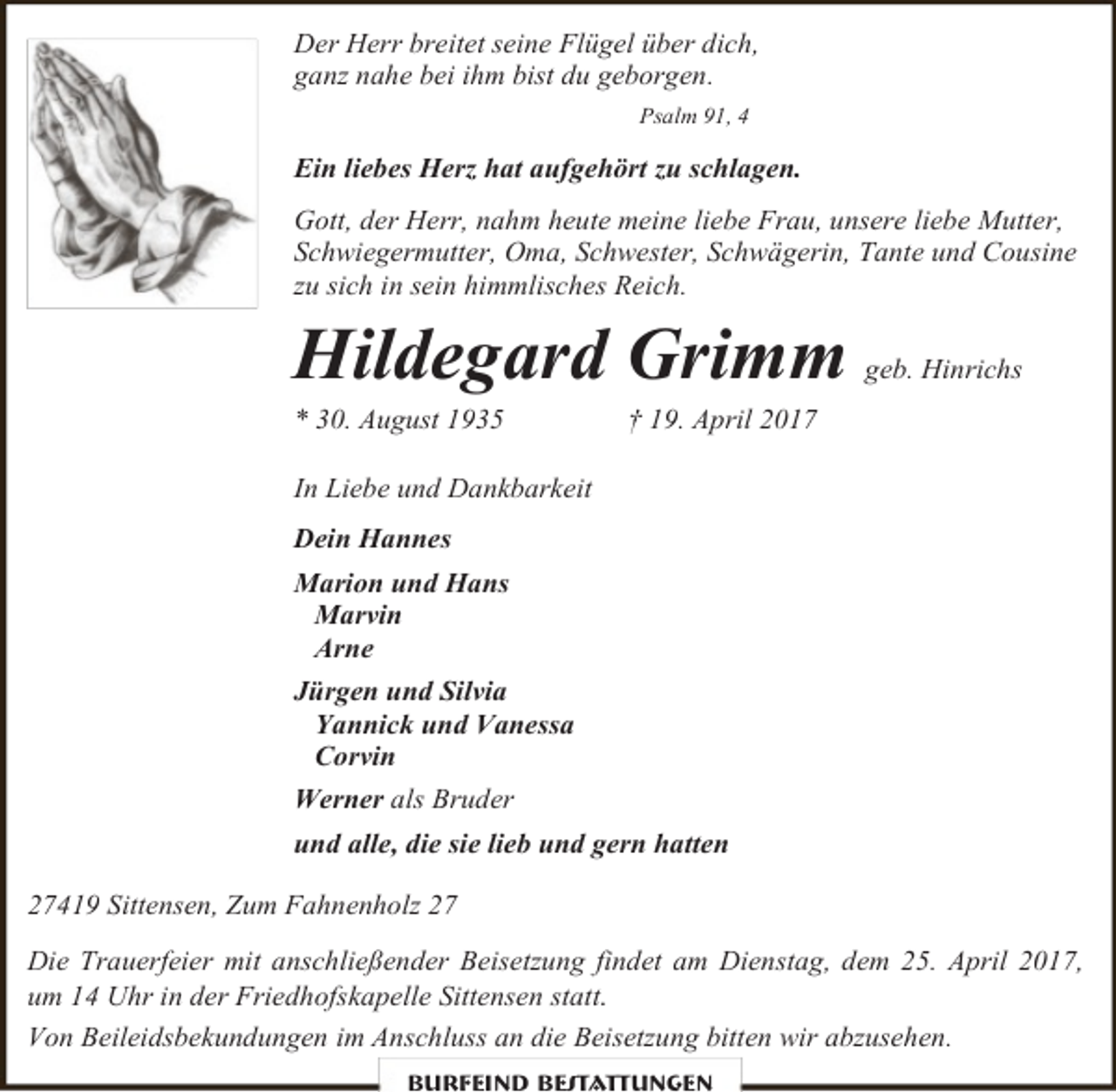 <p>Der Herr breitet seine Flügel über dich,<br />ganz nahe bei ihm bist du geborgen.<br />Psalm 91, 4</p><p>Ein liebes Herz hat aufgehört zu schlagen.<br />Gott, der Herr, nahm heute meine liebe Frau, unsere liebe Mutter,<br />Schwiegermutter, Oma, Schwester, Schwägerin, Tante und Cousine<br />zu sich in sein himmlisches Reich.</p><p>Hildegard Grimm<br />* 30. August 1935</p><p>geb. Hinrichs</p><p>† 19. April 2017</p><p>In Liebe und Dankbarkeit<br />Dein Hannes<br />Marion und Hans<br />Marvin<br />Arne<br />Jürgen und Silvia<br />Yannick und Vanessa<br />Corvin<br />Werner als Bruder<br />und alle, die sie lieb und gern hatten<br />27419 Sittensen, Zum Fahnenholz 27<br />Die Trauerfeier mit anschließender Beisetzung findet am Dienstag, dem 25. April 2017,<br />um 14 Uhr in der Friedhofskapelle Sittensen statt.<br />Von Beileidsbekundungen im Anschluss an die Beisetzung bitten wir abzusehen.<br />Burfeind Bestattungen</p>