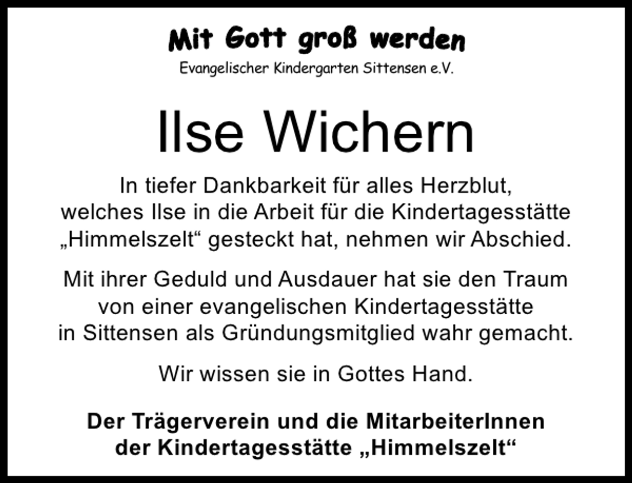 <p>Evangelischer Kindergarten Sittensen e.V.<br />Evangelischer Kindergarten Sittensen e.V.</p><p>Ilse Wichern</p><p>In tiefer Dankbarkeit für alles Herzblut,<br />welches Ilse in die Arbeit für die Kindertagesstätte<br />„Himmelszelt“ gesteckt hat, nehmen wir Abschied.<br />Mit ihrer Geduld und Ausdauer hat sie den Traum<br />von einer evangelischen Kindertagesstätte<br />in Sittensen als Gründungsmitglied wahr gemacht.<br />Wir wissen sie in Gottes Hand.<br />Der Trägerverein und die MitarbeiterInnen<br />der Kindertagesstätte „Himmelszelt“</p>