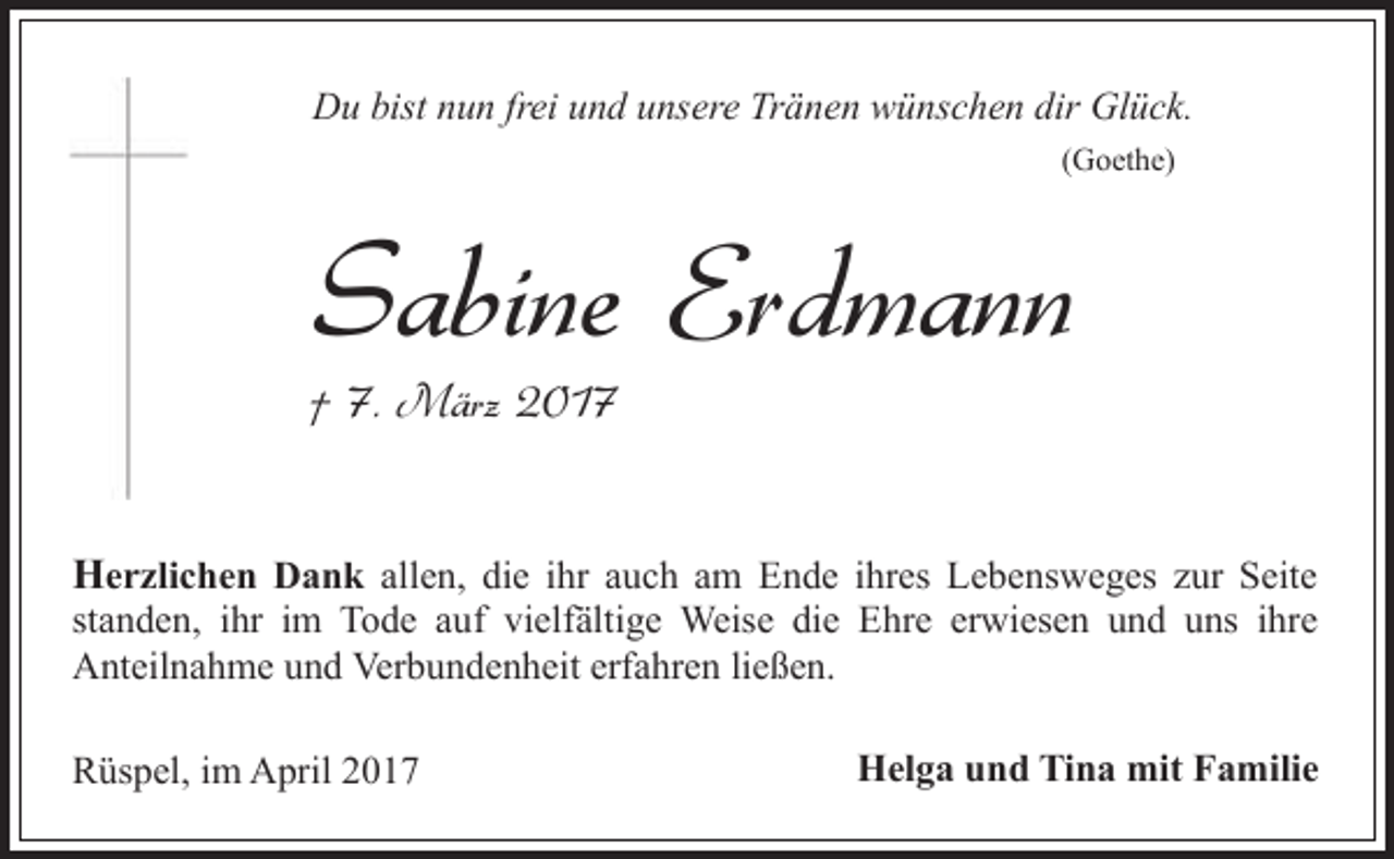 <p>Du bist nun frei und unsere Tränen wünschen dir Glück.<br />(Goethe)</p><p>Sabine Erdmann</p><p>† 7. März 2017</p><p>Herzlichen Dank allen, die ihr auch am Ende ihres Lebensweges zur Seite<br />standen, ihr im Tode auf vielfältige Weise die Ehre erwiesen und uns ihre<br />Anteilnahme und Verbundenheit erfahren ließen.<br />Rüspel, im April 2017</p><p>Helga und Tina mit Familie</p>