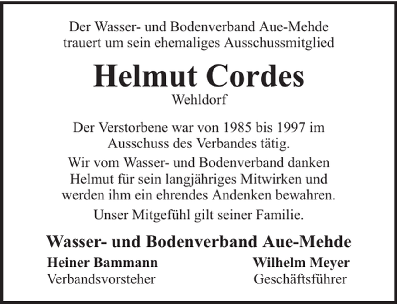<p>Der Wasser- und Bodenverband Aue-Mehde<br />trauert um sein ehemaliges Ausschussmitglied</p><p>Helmut Cordes<br />Wehldorf</p><p>Der Verstorbene war von 1985 bis 1997 im<br />Ausschuss des Verbandes tätig.<br />Wir vom Wasser- und Bodenverband danken<br />Helmut für sein langjähriges Mitwirken und<br />werden ihm ein ehrendes Andenken bewahren.<br />Unser Mitgefühl gilt seiner Familie.</p><p>Wasser- und Bodenverband Aue-Mehde<br />Heiner Bammann<br />Verbandsvorsteher</p><p>Wilhelm Meyer<br />Geschäftsführer</p>