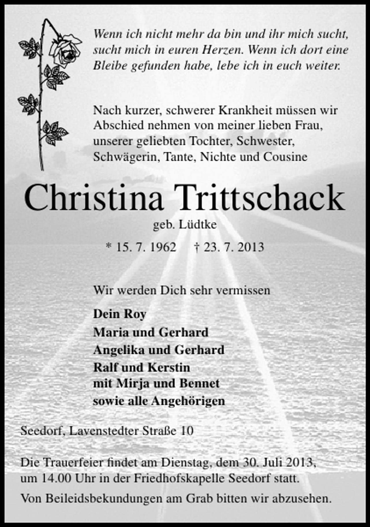<p>Wenn ich nicht mehr da bin und ihr mich sucht,<br />sucht mich in euren Herzen. Wenn ich dort eine<br />Bleibe gefunden habe, lebe ich in euch weiter.<br />Nach kurzer, schwerer Krankheit müssen wir<br />Abschied nehmen von meiner lieben Frau,<br />unserer geliebten Tochter, Schwester,<br />Schwägerin, Tante, Nichte und Cousine</p><p>Christina Trittschack<br />geb. Lüdtke</p><p>* 15. 7. 1962</p><p>† 23. 7. 2013</p><p>Wir werden Dich sehr vermissen<br />Dein Roy<br />Maria und Gerhard<br />Angelika und Gerhard<br />Ralf und Kerstin<br />mit Mirja und Bennet<br />sowie alle Angehörigen<br />Seedorf, Lavenstedter Straße 10<br />Die Trauerfeier ﬁndet am Dienstag, dem 30. Juli 2013,<br />um 14.00 Uhr in der Friedhofskapelle Seedorf statt.<br />Von Beileidsbekundungen am Grab bitten wir abzusehen.</p>