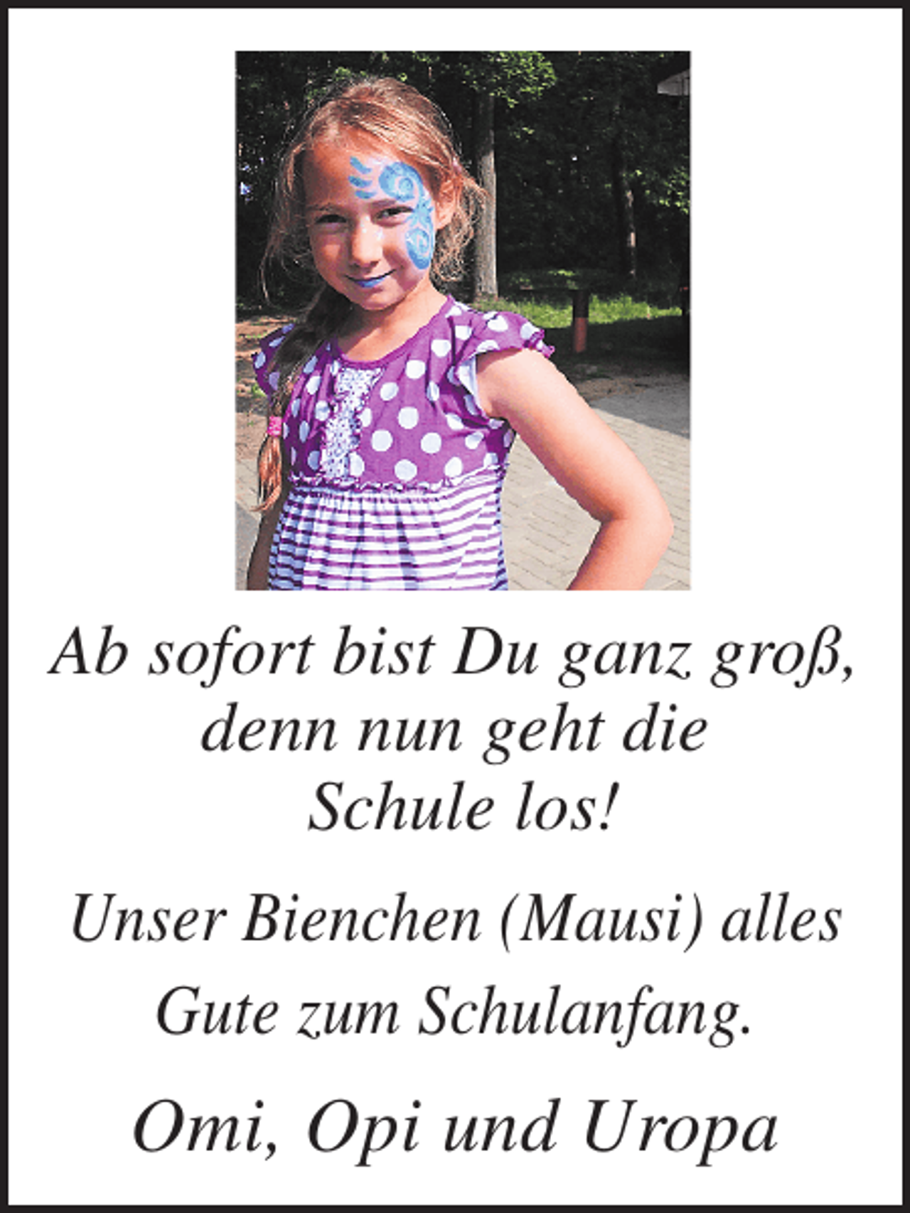<p>Ab sofort bist Du ganz groß,<br />denn nun geht die<br />Schule los!<br />Unser Bienchen (Mausi) alles<br />Gute zum Schulanfang.</p><p>Omi, Opi und Uropa</p>