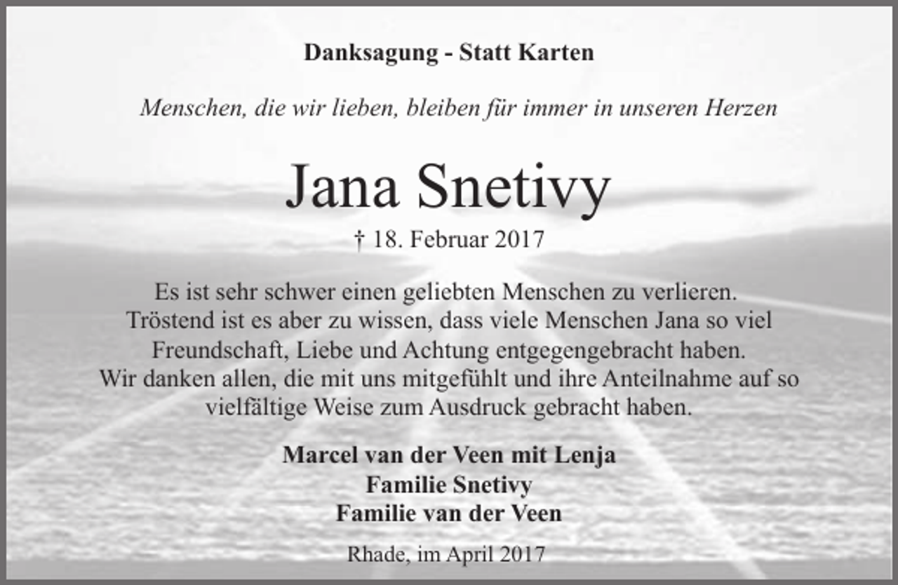 <p>Danksagung - Statt Karten<br />Menschen, die wir lieben, bleiben für immer in unseren Herzen</p><p>Jana Snetivy<br />† 18. Februar 2017</p><p>Es ist sehr schwer einen geliebten Menschen zu verlieren.<br />Tröstend ist es aber zu wissen, dass viele Menschen Jana so viel<br />Freundschaft, Liebe und Achtung entgegengebracht haben.<br />Wir danken allen, die mit uns mitgefühlt und ihre Anteilnahme auf so<br />vielfältige Weise zum Ausdruck gebracht haben.<br />Marcel van der Veen mit Lenja<br />Familie Snetivy<br />Familie van der Veen<br />Rhade, im April 2017</p>