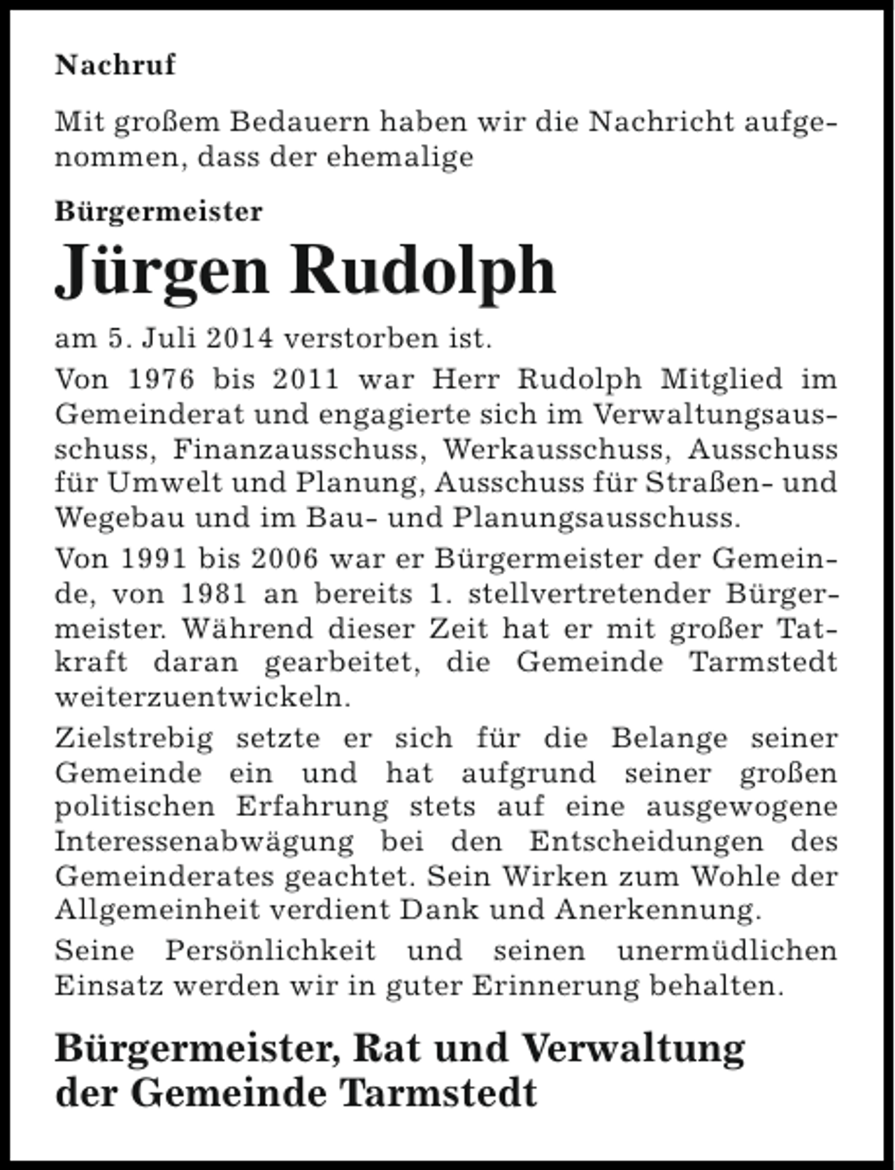 <p>Nachruf<br />Mit großem Bedauern haben wir die Nachricht aufgenommen, dass der ehemalige<br />Bürgermeister</p><p>Jürgen Rudolph</p><p>am 5. Juli 2014 verstorben ist.<br />Von 1976 bis 2011 war Herr Rudolph Mitglied im<br />Gemeinderat und engagierte sich im Verwaltungsausschuss, Finanzausschuss, Werkausschuss, Ausschuss<br />für Umwelt und Planung, Ausschuss für Straßen- und<br />Wegebau und im Bau- und Planungsausschuss.<br />Von 1991 bis 2006 war er Bürgermeister der Gemeinde, von 1981 an bereits 1. stellvertretender Bürgermeister. Während dieser Zeit hat er mit großer Tatkraft daran gearbeitet, die Gemeinde Tarmstedt<br />weiterzuentwickeln.<br />Zielstrebig setzte er sich für die Belange seiner<br />Gemeinde ein und hat aufgrund seiner großen<br />politischen Erfahrung stets auf eine ausgewogene<br />Interessenabwägung bei den Entscheidungen des<br />Gemeinderates geachtet. Sein Wirken zum Wohle der<br />Allgemeinheit verdient Dank und Anerkennung.<br />Seine Persönlichkeit und seinen unermüdlichen<br />Einsatz werden wir in guter Erinnerung behalten.</p><p>Bürgermeister, Rat und Verwaltung<br />der Gemeinde Tarmstedt</p>