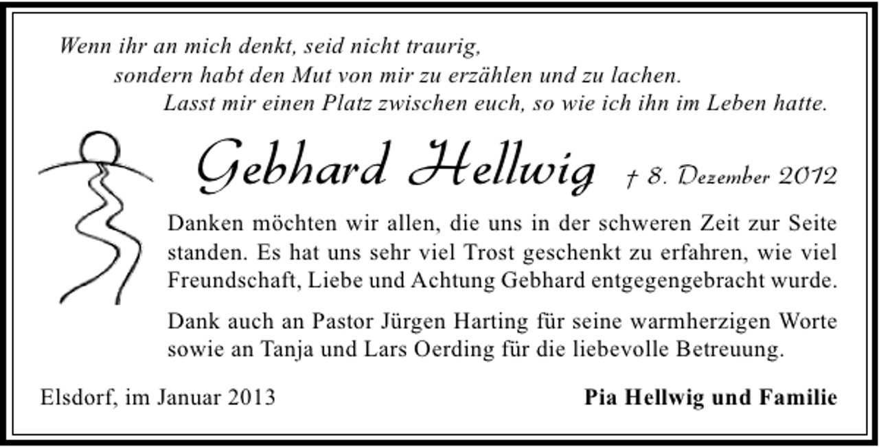 <p>Wenn ihr an mich denkt, seid nicht traurig,<br />sondern habt den Mut von mir zu erzählen und zu lachen.<br />Lasst mir einen Platz zwischen euch, so wie ich ihn im Leben hatte.</p><p>Gebhard Hellwig</p><p>† 8. Dezember 2012</p><p>Danken möchten wir allen, die uns in der schweren Zeit zur Seite<br />standen. Es hat uns sehr viel Trost geschenkt zu erfahren, wie viel<br />Freundschaft, Liebe und Achtung Gebhard entgegengebracht wurde.<br />Dank auch an Pastor Jürgen Harting für seine warmherzigen Worte<br />sowie an Tanja und Lars Oerding für die liebevolle Betreuung.<br />Elsdorf, im Januar 2013</p><p>Pia Hellwig und Familie</p>