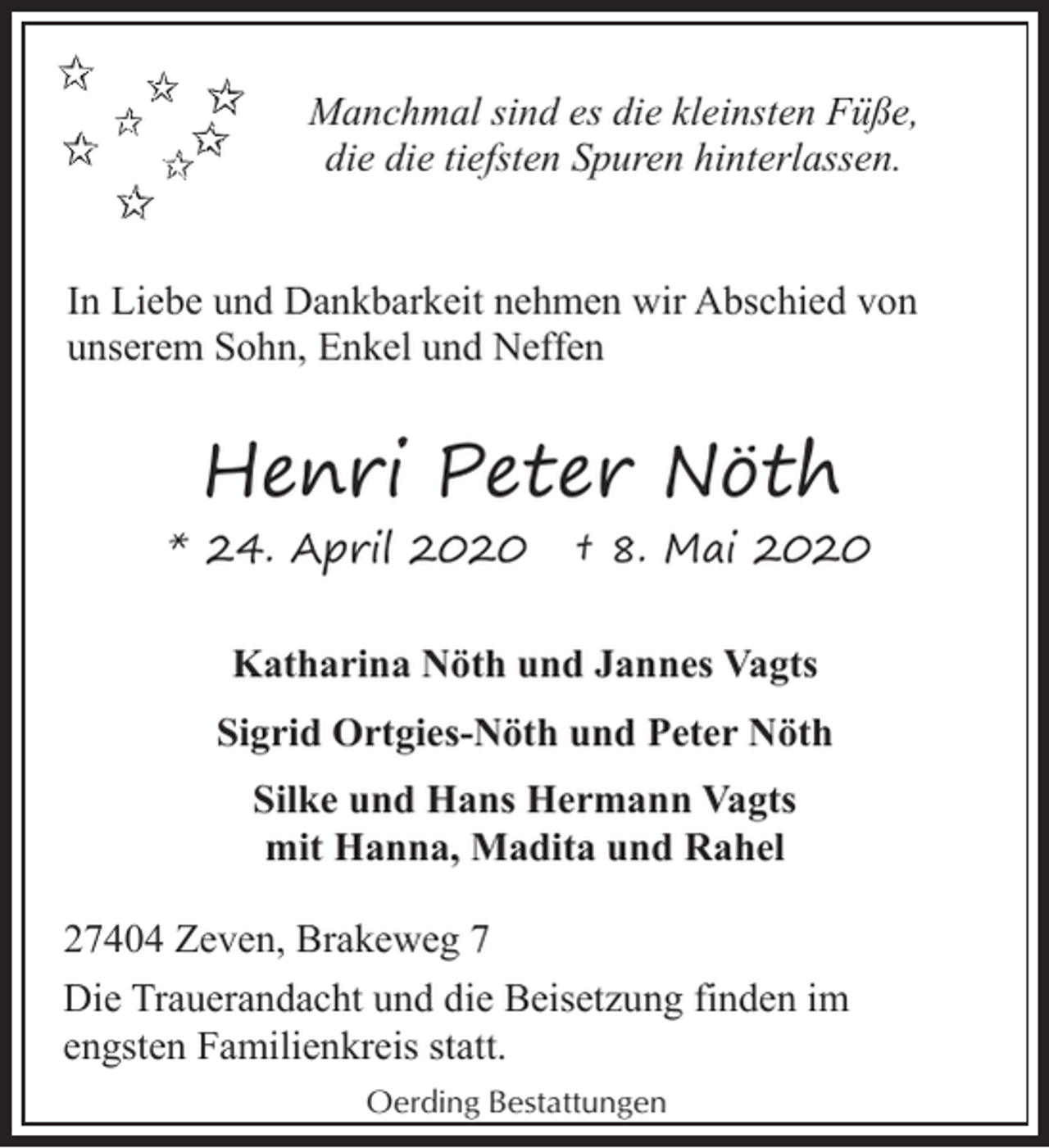 <p>Manchmal sind es die kleinsten Füße,<br />die die tiefsten Spuren hinterlassen.<br />In Liebe und Dankbarkeit nehmen wir Abschied von<br />unserem Sohn, Enkel und Neffen</p><p>Henri Peter Nöth<br />* 24. April 2020</p><p>† 8. Mai 2020</p><p>Katharina Nöth und Jannes Vagts<br />Sigrid Ortgies-Nöth und Peter Nöth<br />Silke und Hans Hermann Vagts<br />mit Hanna, Madita und Rahel<br />27404 Zeven, Brakeweg 7<br />Die Trauerandacht und die Beisetzung finden im<br />engsten Familienkreis statt.<br />Oerding Bestattungen</p>
