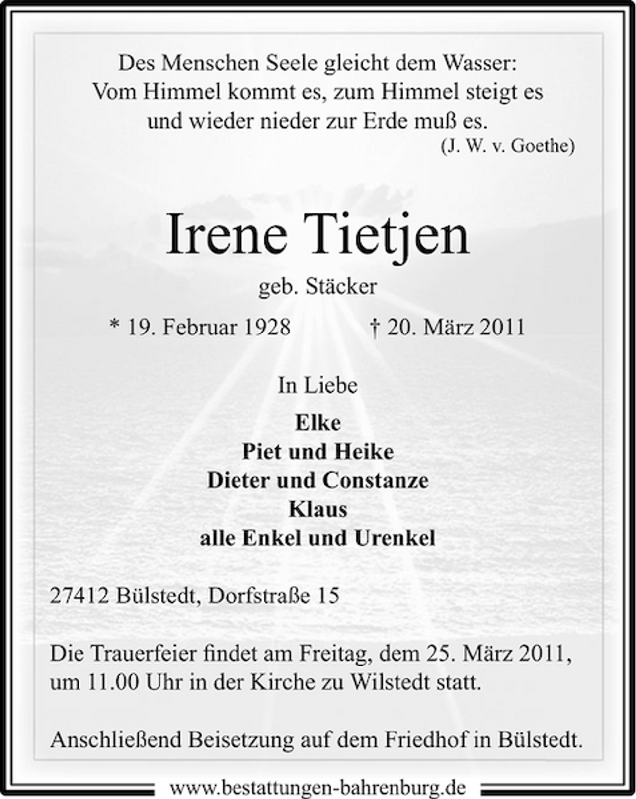 <p>Des Menschen Seele gleicht dem Wasser: Vom Himmel kommt es, zum Himmel steigt es und wieder nieder zur Erde muß es.<br />(J. W. v. Goethe)</p><p>Irene Tietjen<br />geb. Stäcker * 19. Februar 1928 In Liebe Elke Piet und Heike Dieter und Constanze Klaus alle Enkel und Urenkel 27412 Bülstedt, Dorfstraße 15 Die Trauerfeier ﬁndet am Freitag, dem 25. März 2011, um 11.00 Uhr in der Kirche zu Wilstedt statt. Anschließend Beisetzung auf dem Friedhof in Bülstedt.<br />www.bestattungen-bahrenburg.de</p><p>† 20. März 2011</p>