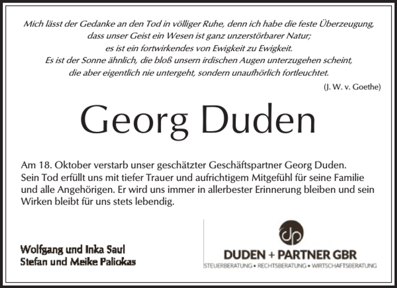 <p>Mich lässt der Gedanke an den Tod in völliger Ruhe, denn ich habe die feste Überzeugung,<br />dass unser Geist ein Wesen ist ganz unzerstörbarer Natur;<br />es ist ein fortwirkendes von Ewigkeit zu Ewigkeit.<br />Es ist der Sonne ähnlich, die bloß unsern irdischen Augen unterzugehen scheint,<br />die aber eigentlich nie untergeht, sondern unaufhörlich fortleuchtet.<br />(J. W. v. Goethe)</p><p>Georg Duden<br />Am 18. Oktober verstarb unser geschätzter Geschäftspartner Georg Duden.<br />Sein Tod erfüllt uns mit tiefer Trauer und aufrichtigem Mitgefühl für seine Familie<br />und alle Angehörigen. Er wird uns immer in allerbester Erinnerung bleiben und sein<br />Wirken bleibt für uns stets lebendig.</p>