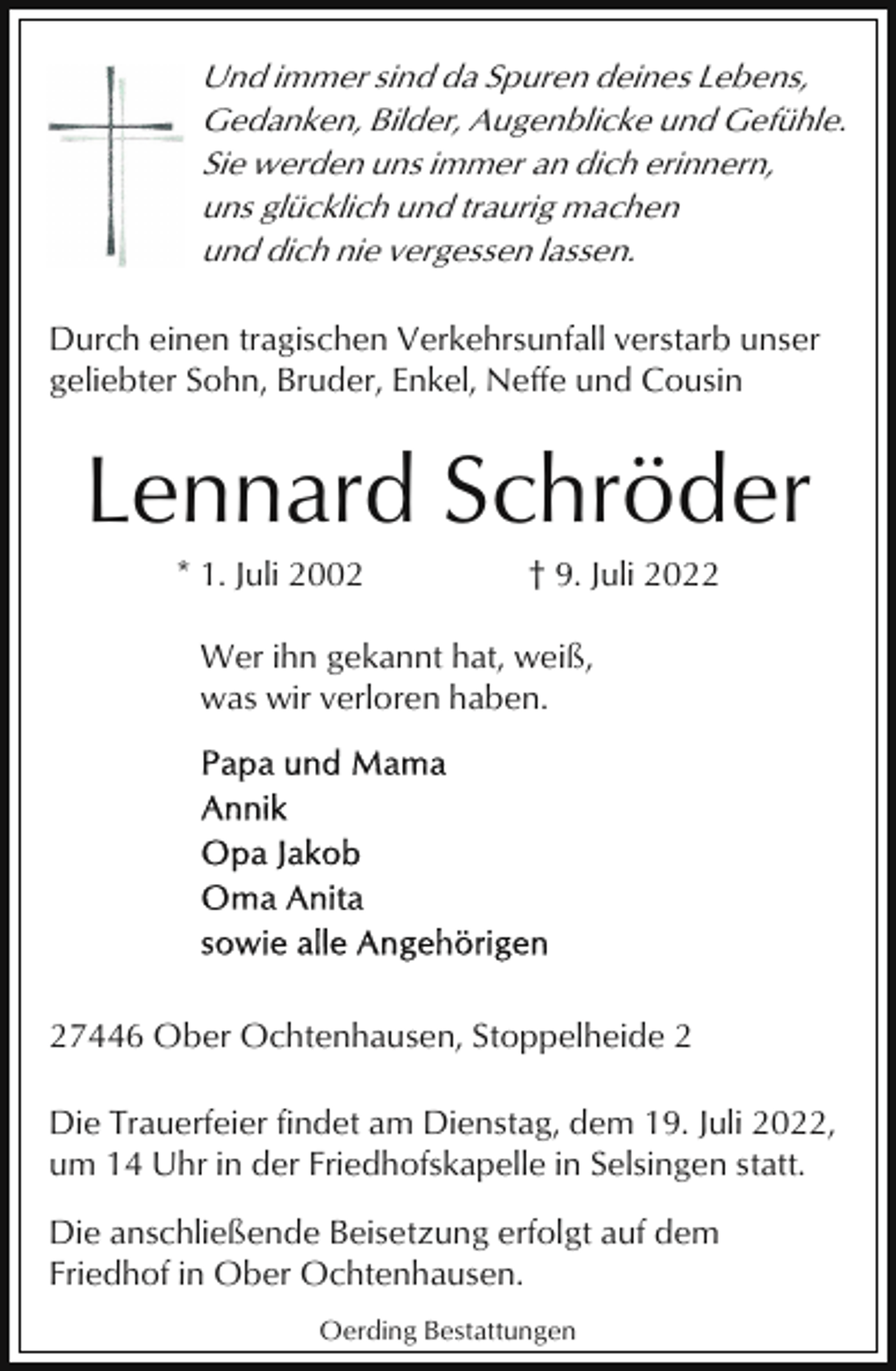 <p>Und immer sind da Spuren deines Lebens,<br />Gedanken, Bilder, Augenblicke und Gefühle.<br />Sie werden uns immer an dich erinnern,<br />uns glücklich und traurig machen<br />und dich nie vergessen lassen.<br />Durch einen tragischen Verkehrsunfall verstarb unser<br />geliebter Sohn, Bruder, Enkel, Neffe und Cousin</p><p>Lennard Schröder<br />* 1. Juli 2002</p><p>† 9. Juli 2022</p><p>Wer ihn gekannt hat, weiß,<br />was wir verloren haben.</p><p>27446 Ober Ochtenhausen, Stoppelheide 2<br />Die Trauerfeier findet am Dienstag, dem 19. Juli 2022,<br />um 14 Uhr in der Friedhofskapelle in Selsingen statt.<br />Die anschließende Beisetzung erfolgt auf dem<br />Friedhof in Ober Ochtenhausen.<br />Oerding Bestattungen</p>