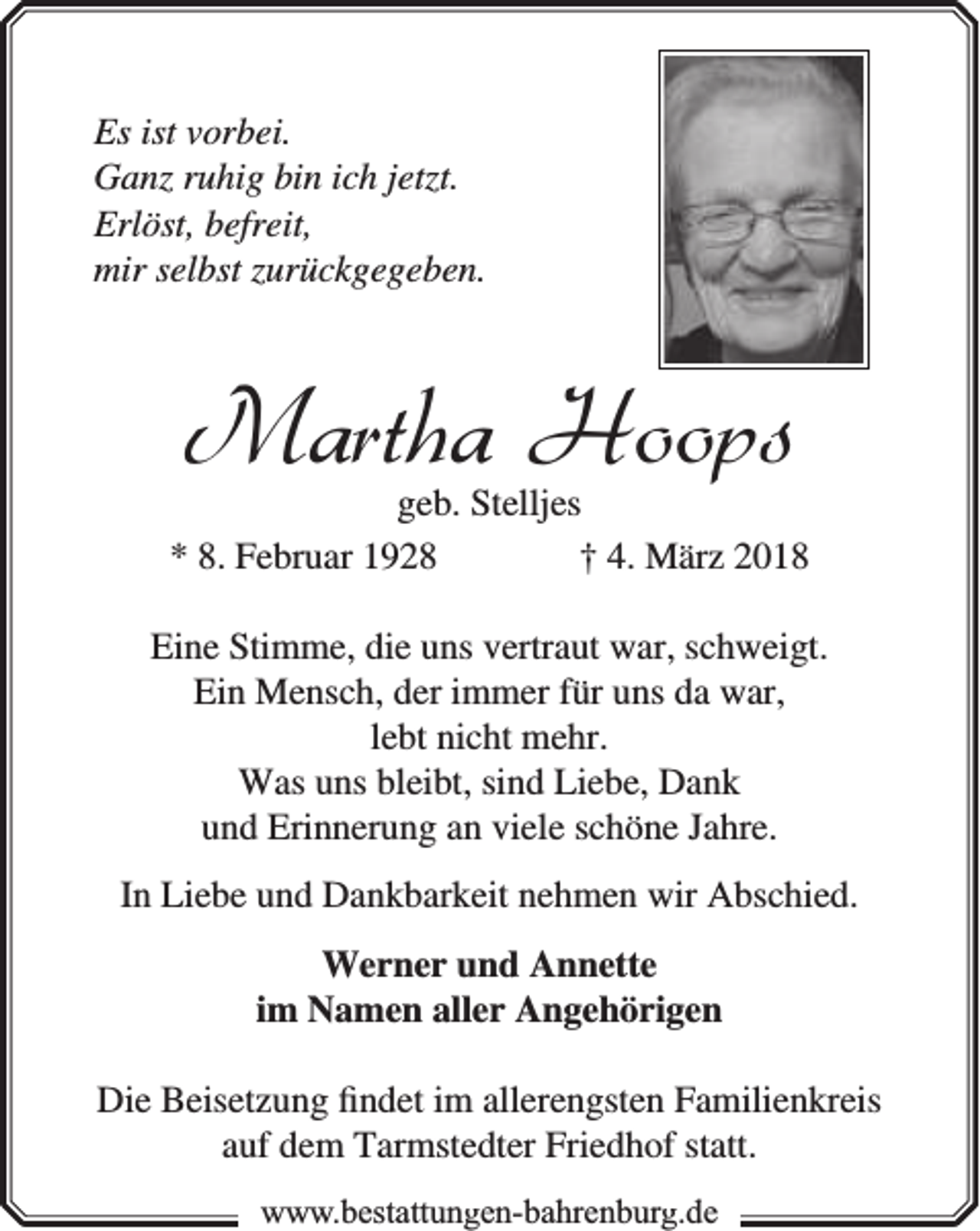 <p>Es ist vorbei.<br />Ganz ruhig bin ich jetzt.<br />Erlöst, befreit,<br />mir selbst zurückgegeben.</p><p>Martha Hoops</p><p>geb. Stelljes<br />* 8. Februar 1928<br />† 4. März 2018<br />Eine Stimme, die uns vertraut war, schweigt.<br />Ein Mensch, der immer für uns da war,<br />lebt nicht mehr.<br />Was uns bleibt, sind Liebe, Dank<br />und Erinnerung an viele schöne Jahre.<br />In Liebe und Dankbarkeit nehmen wir Abschied.<br />Werner und Annette<br />im Namen aller Angehörigen<br />Die Beisetzung ﬁndet im allerengsten Familienkreis<br />auf dem Tarmstedter Friedhof statt.<br />www.bbestattungen-bbahhrenbburg.dde</p>