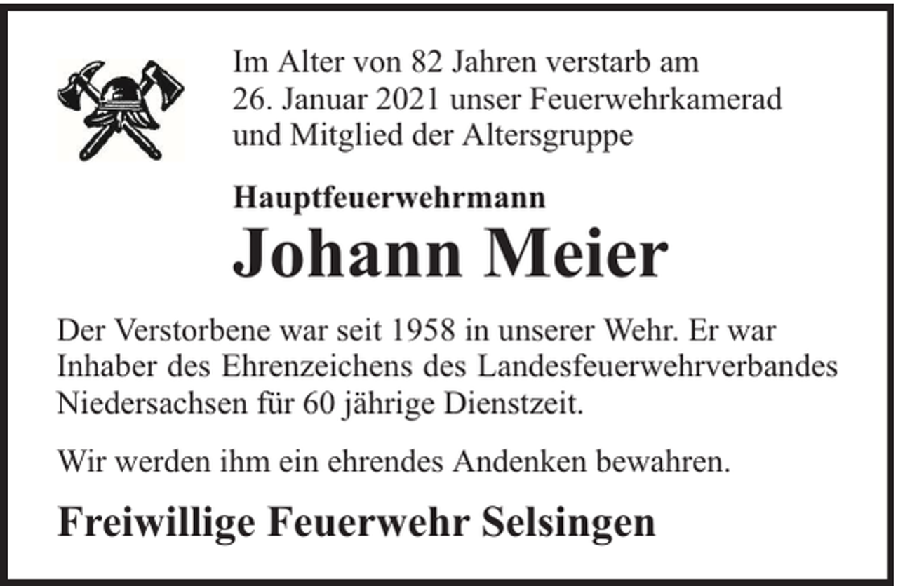 <p>Im Alter von 82 Jahren verstarb am<br />26. Januar 2021 unser Feuerwehrkamerad<br />und Mitglied der Altersgruppe<br />Hauptfeuerwehrmann</p><p>Johann Meier</p><p>Der Verstorbene war seit 1958 in unserer Wehr. Er war<br />Inhaber des Ehrenzeichens des Landesfeuerwehrverbandes<br />Niedersachsen für 60 jährige Dienstzeit.<br />Wir werden ihm ein ehrendes Andenken bewahren.</p><p>Freiwillige Feuerwehr Selsingen</p>