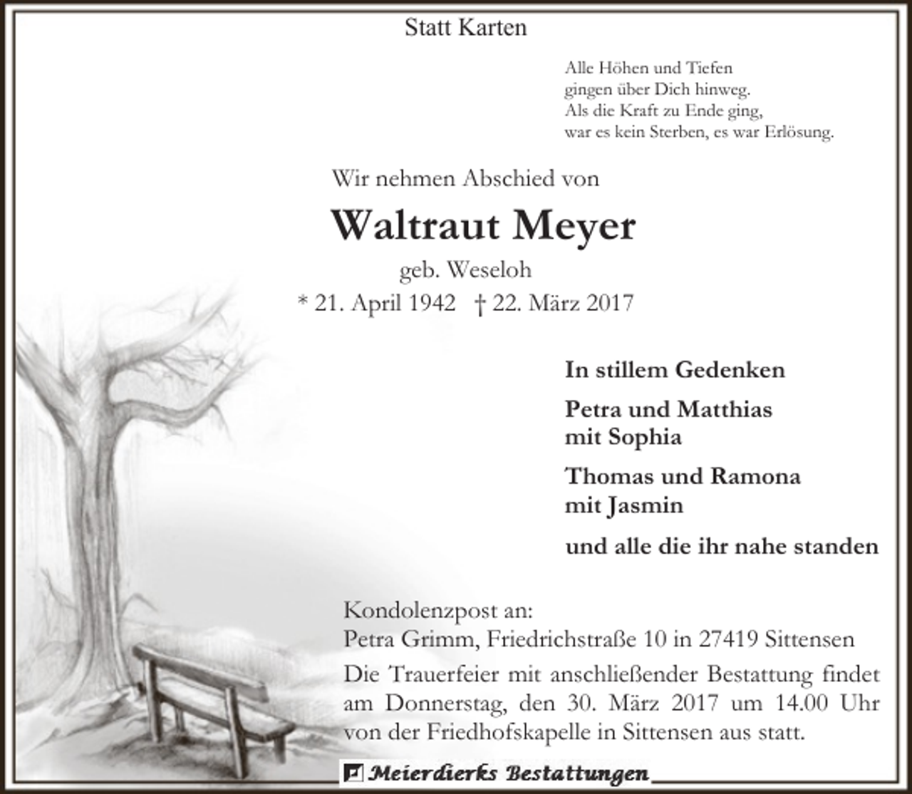 <p>Statt Karten<br />Alle Höhen und Tiefen<br />gingen über Dich hinweg.<br />Als die Kraft zu Ende ging,<br />war es kein Sterben, es war Erlösung.</p><p>Wir nehmen Abschied von</p><p>Waltraut Meyer</p><p>geb. Weseloh<br />* 21. April 1942 † 22. März 2017</p><p>In stillem Gedenken<br />Petra und Matthias<br />mit Sophia<br />Thomas und Ramona<br />mit Jasmin<br />und alle die ihr nahe standen<br />Kondolenzpost an:<br />Petra Grimm, Friedrichstraße 10 in 27419 Sittensen<br />Die Trauerfeier mit anschließender Bestattung findet<br />am Donnerstag, den 30. März 2017 um 14.00 Uhr<br />von der Friedhofskapelle in Sittensen aus statt.</p>