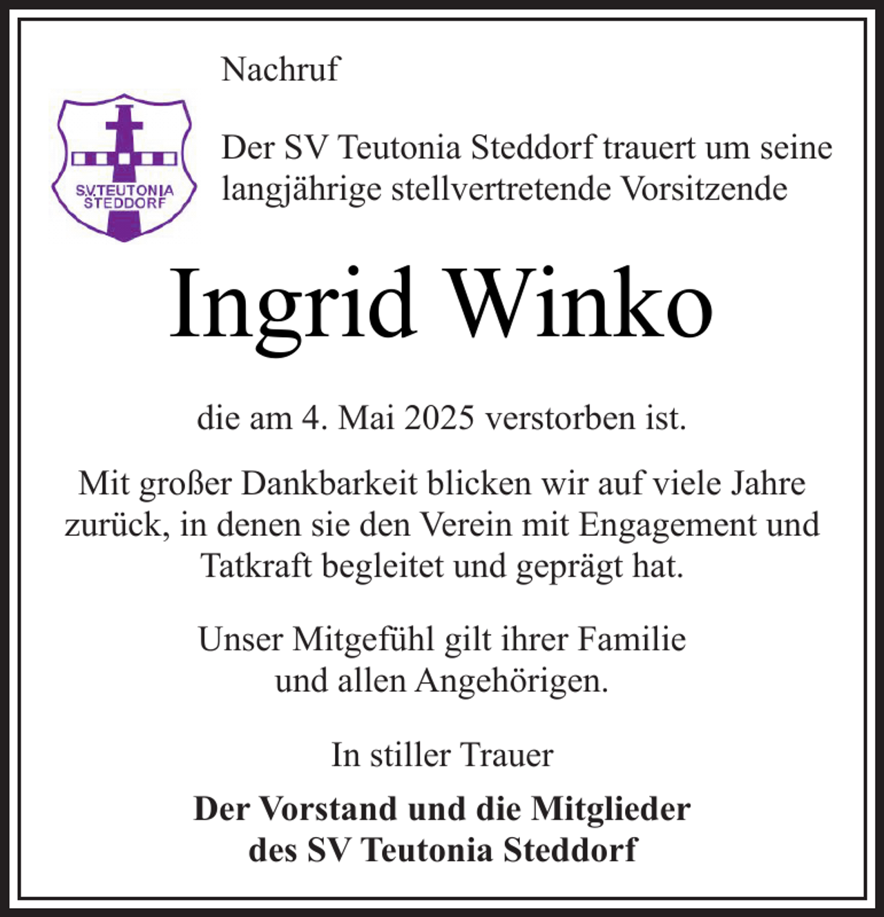 <p>Nachruf<br />Der SV Teutonia Steddorf trauert um seine<br />langjährige stellvertretende Vorsitzende</p><p>Ingrid Winko<br />die am 4. Mai 2025 verstorben ist.<br />Mit großer Dankbarkeit blicken wir auf viele Jahre<br />zurück, in denen sie den Verein mit Engagement und<br />Tatkraft begleitet und geprägt hat.<br />Unser Mitgefühl gilt ihrer Familie<br />und allen Angehörigen.<br />In stiller Trauer<br />Der Vorstand und die Mitglieder<br />des SV Teutonia Steddorf</p>