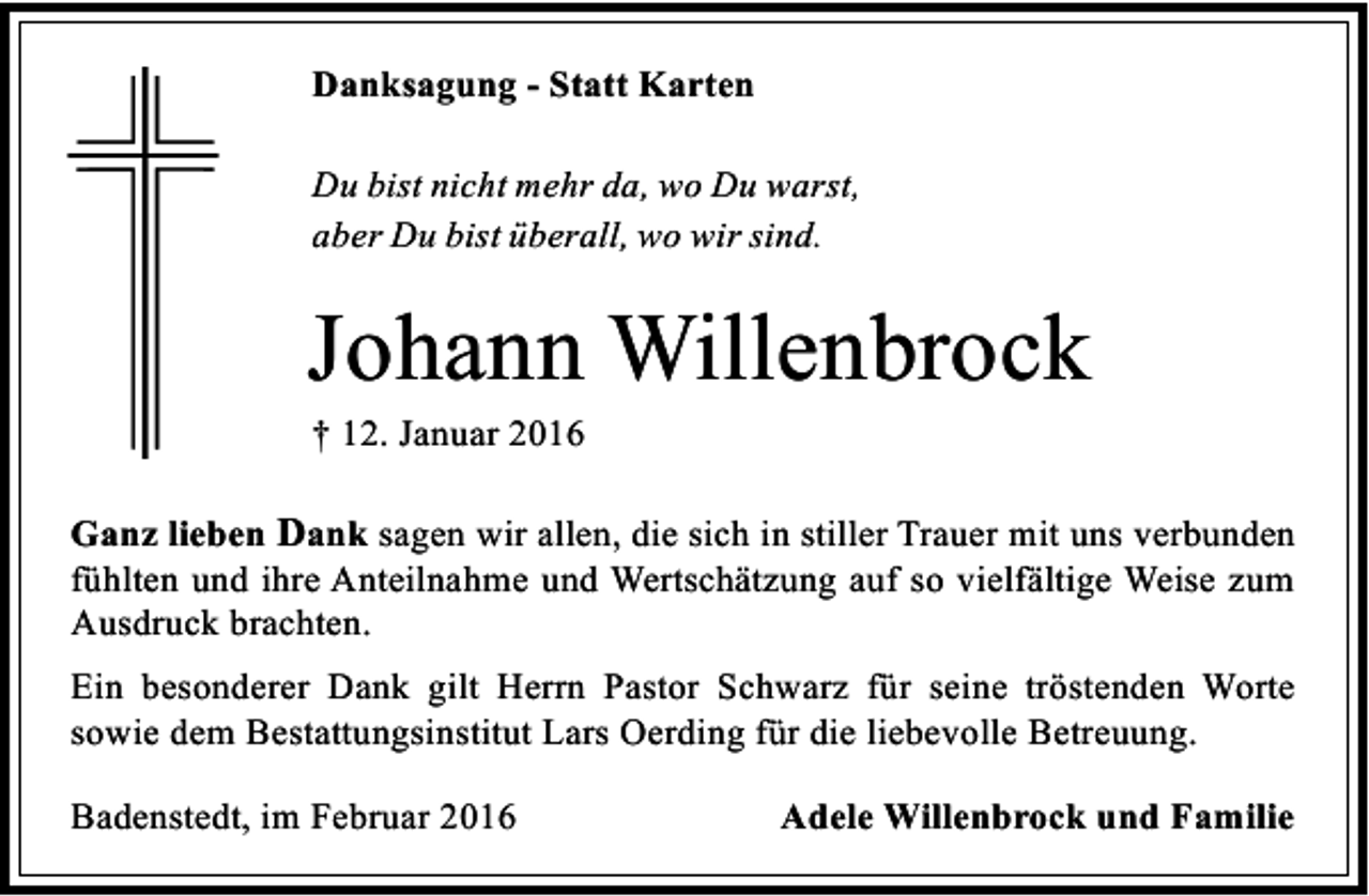 <p>Danksagung - Statt Karten<br />Du bist nicht mehr da, wo Du warst,<br />aber Du bist überall, wo wir sind.</p><p>Johann Willenbrock<br />† 12. Januar 2016</p><p>Ganz lieben Dank sagen wir allen, die sich in stiller Trauer mit uns verbunden<br />fühlten und ihre Anteilnahme und Wertschätzung auf so vielfältige Weise zum<br />Ausdruck brachten.<br />Ein besonderer Dank gilt Herrn Pastor Schwarz für seine tröstenden Worte<br />sowie dem Bestattungsinstitut Lars Oerding für die liebevolle Betreuung.<br />Badenstedt, im Februar 2016</p><p>Adele Willenbrock und Familie</p>