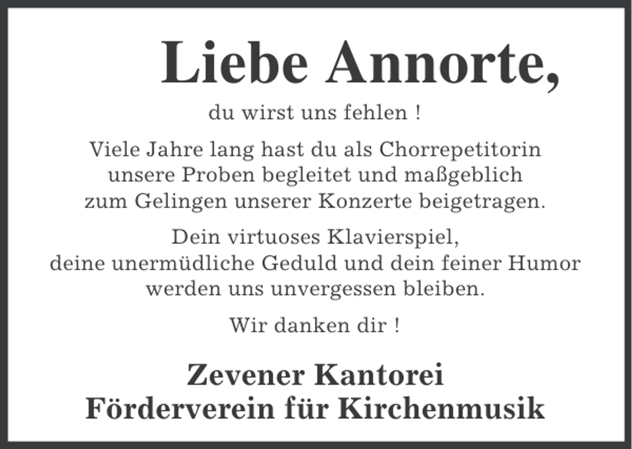 <p>Liebe Annorte,<br />du wirst uns fehlen !<br />Viele Jahre lang hast du als Chorrepetitorin<br />unsere Proben begleitet und maßgeblich<br />zum Gelingen unserer Konzerte beigetragen.<br />Dein virtuoses Klavierspiel,<br />deine unermüdliche Geduld und dein feiner Humor<br />werden uns unvergessen bleiben.<br />Wir danken dir !</p><p>Zevener Kantorei<br />Förderverein für Kirchenmusik</p>