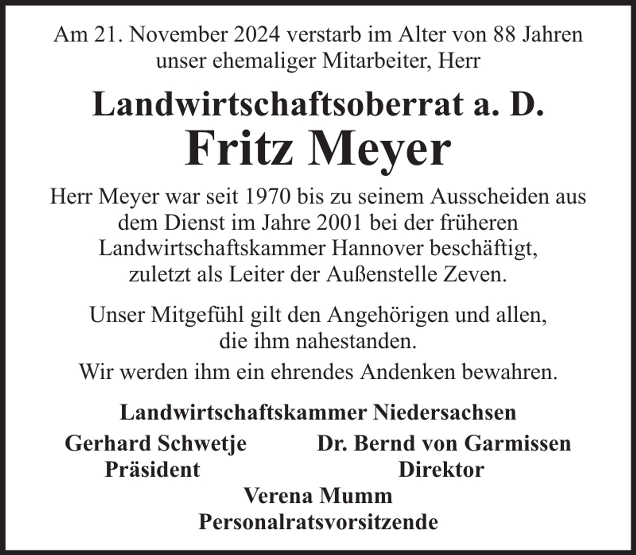 <p>Am 21. November 2024 verstarb im Alter von 88 Jahren<br />unser ehemaliger Mitarbeiter, Herr</p><p>Landwirtschaftsoberrat a. D.</p><p>Fritz Meyer</p><p>Herr Meyer war seit 1970 bis zu seinem Ausscheiden aus<br />dem Dienst im Jahre 2001 bei der früheren<br />Landwirtschaftskammer Hannover beschäftigt,<br />zuletzt als Leiter der Außenstelle Zeven.<br />Unser Mitgefühl gilt den Angehörigen und allen,<br />die ihm nahestanden.<br />Wir werden ihm ein ehrendes Andenken bewahren.<br />Landwirtschaftskammer Niedersachsen<br />Gerhard Schwetje<br />Dr. Bernd von Garmissen<br />Präsident<br />Direktor<br />Verena Mumm<br />Personalratsvorsitzende</p>