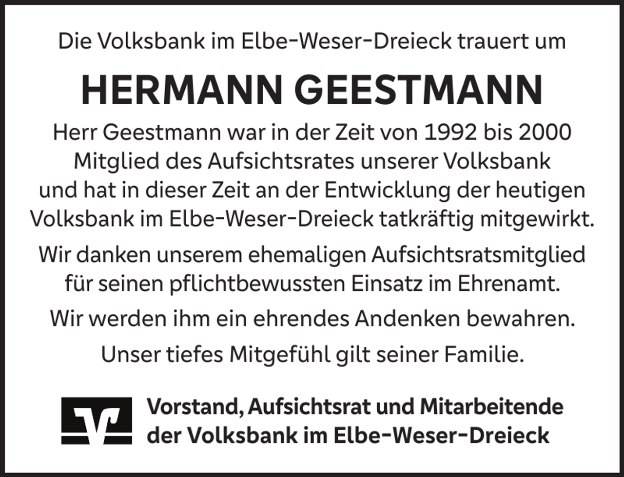 <p>Die Volksbank im Elbe-Weser-Dreieck trauert um</p><p>HERMANN GEESTMANN</p><p>Herr Geestmann war in der Zeit von 1992 bis 2000<br />Mitglied des Aufsichtsrates unserer Volksbank<br />und hat in dieser Zeit an der Entwicklung der heutigen<br />Volksbank im Elbe-Weser-Dreieck tatkräftig mitgewirkt.<br />Wir danken unserem ehemaligen Aufsichtsratsmitglied<br />für seinen pﬂichtbewussten Einsatz im Ehrenamt.<br />Wir werden ihm ein ehrendes Andenken bewahren.<br />Unser tiefes Mitgefühl gilt seiner Familie.<br />Vorstand, Aufsichtsrat und Mitarbeitende<br />der Volksbank im Elbe-Weser-Dreieck</p>
