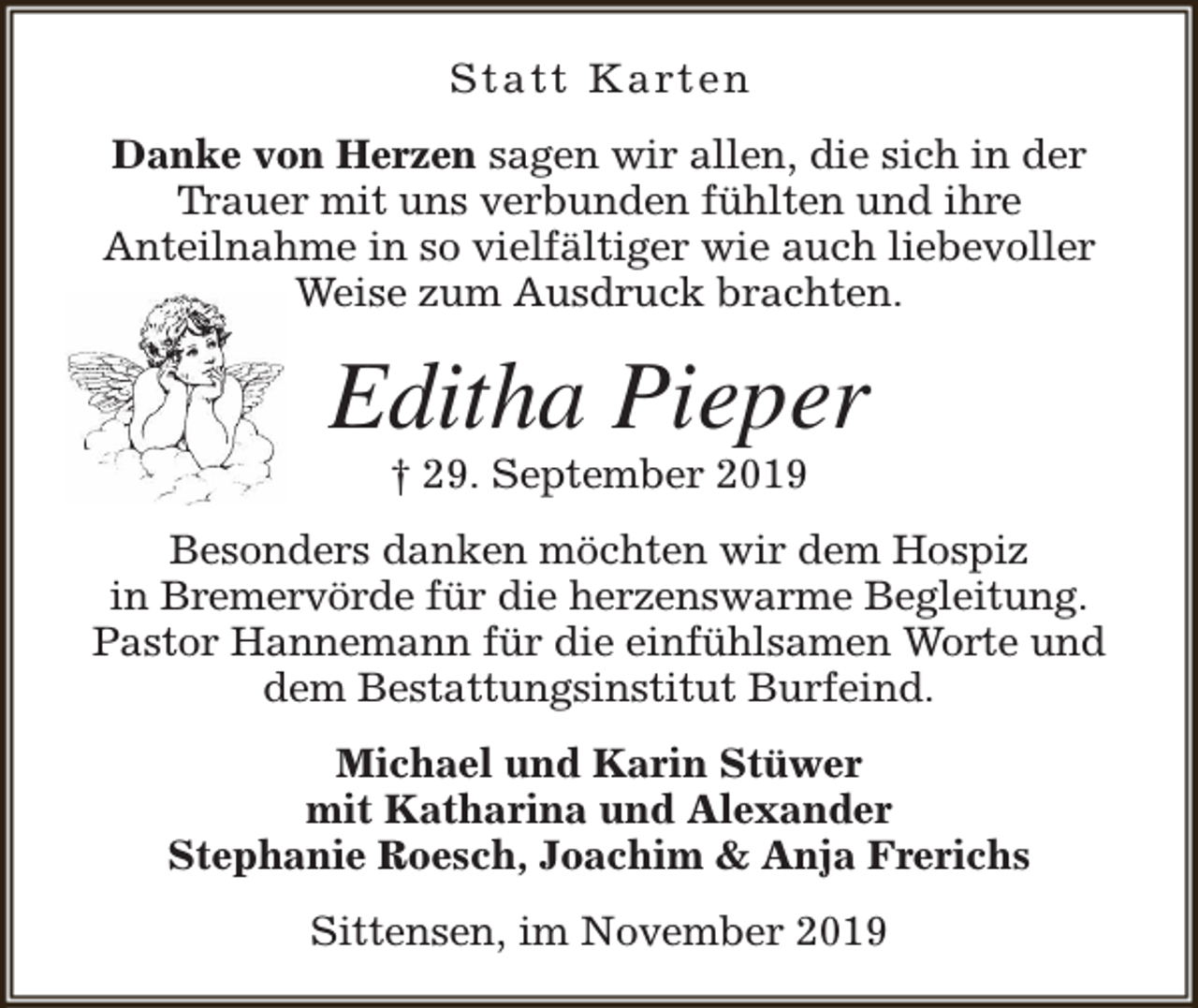 <p>S t a t t K a rt e n<br />Danke von Herzen sagen wir allen, die sich in der<br />Trauer mit uns verbunden fühlten und ihre<br />Anteilnahme in so vielfältiger wie auch liebevoller<br />Weise zum Ausdruck brachten.</p><p>Editha Pieper<br />† 29. September 2019</p><p>Besonders danken möchten wir dem Hospiz<br />in Bremervörde für die herzenswarme Begleitung.<br />Pastor Hannemann für die einfühlsamen Worte und<br />dem Bestattungsinstitut Burfeind.<br />Michael und Karin Stüwer<br />mit Katharina und Alexander<br />Stephanie Roesch, Joachim &amp; Anja Frerichs<br />Sittensen, im November 2019</p>