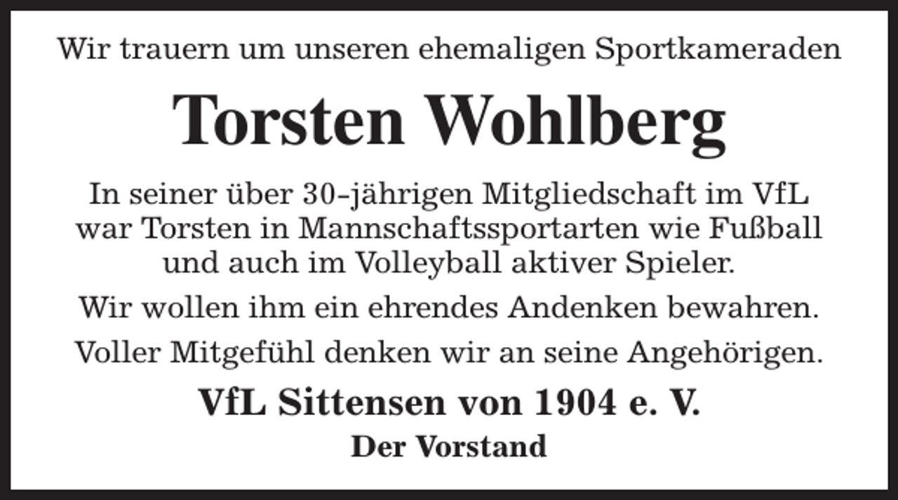 <p>Wir trauern um unseren ehemaligen Sportkameraden</p><p>Torsten Wohlberg<br />In seiner über 30-jährigen Mitgliedschaft im VfL<br />war Torsten in Mannschaftssportarten wie Fußball<br />und auch im Volleyball aktiver Spieler.<br />Wir wollen ihm ein ehrendes Andenken bewahren.<br />Voller Mitgefühl denken wir an seine Angehörigen.</p><p>VfL Sittensen von 1904 e. V.<br />Der Vorstand</p>