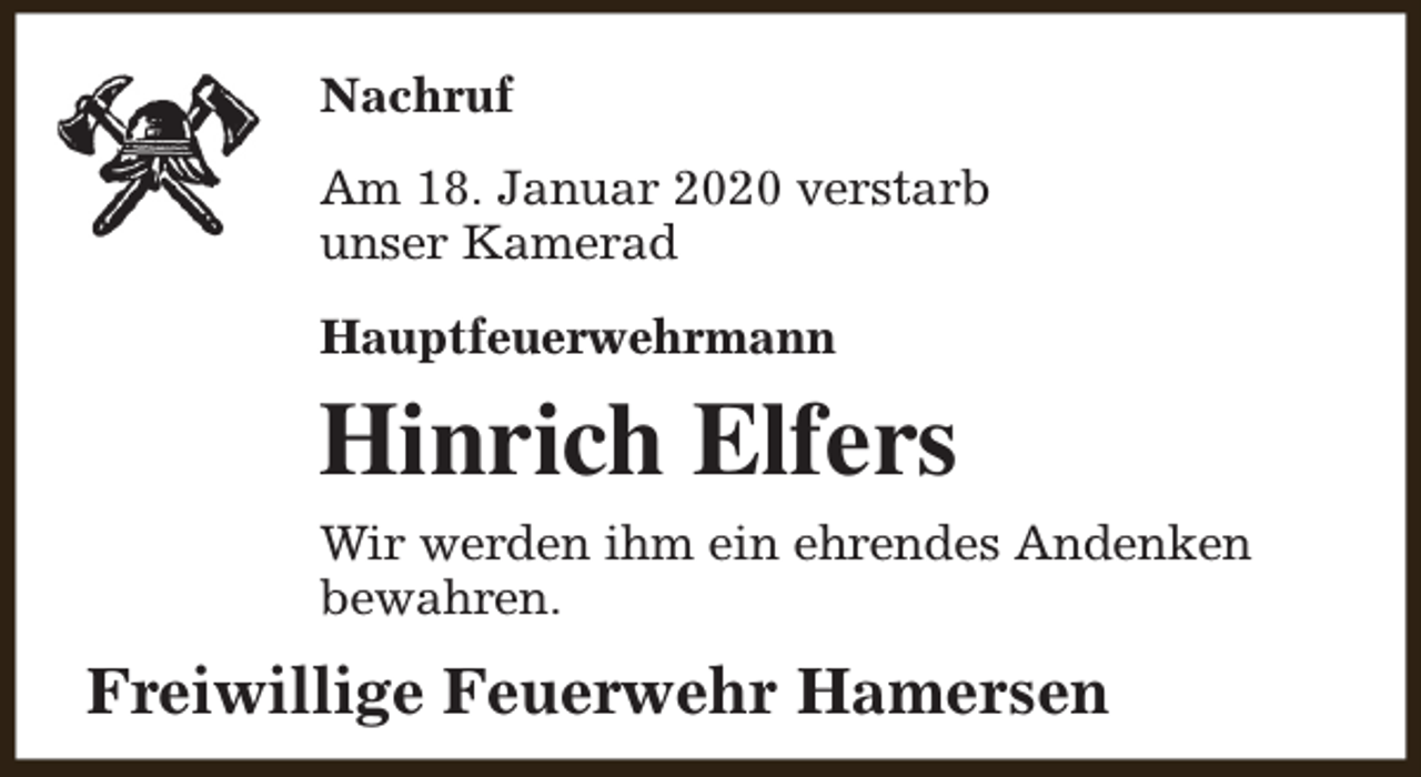 <p>Nachruf<br />Am 18. Januar 2020 verstarb<br />unser Kamerad<br />Hauptfeuerwehrmann</p><p>Hinrich Elfers<br />Wir werden ihm ein ehrendes Andenken<br />bewahren.</p><p>Freiwillige Feuerwehr Hamersen</p>