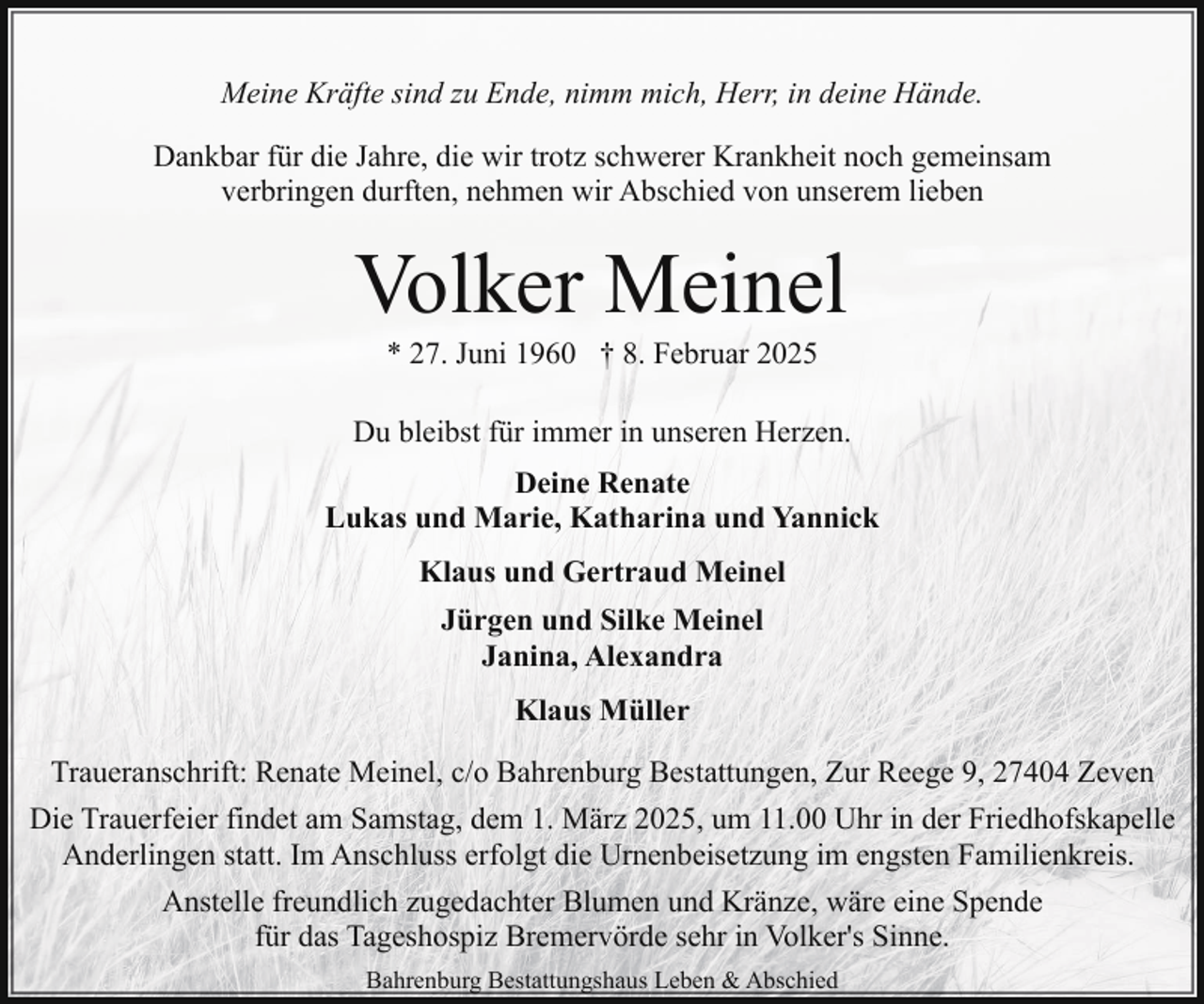 <p>Meine Kräfte sind zu Ende, nimm mich, Herr, in deine Hände.<br />Dankbar für die Jahre, die wir trotz schwerer Krankheit noch gemeinsam<br />verbringen durften, nehmen wir Abschied von unserem lieben</p><p>Volker Meinel<br />* 27. Juni 1960 † 8. Februar 2025</p><p>Du bleibst für immer in unseren Herzen.<br />Deine Renate<br />Lukas und Marie, Katharina und Yannick<br />Klaus und Gertraud Meinel<br />Jürgen und Silke Meinel<br />Janina, Alexandra<br />Klaus Müller<br />Traueranschrift: Renate Meinel, c/o Bahrenburg Bestattungen, Zur Reege 9, 27404 Zeven<br />Die Trauerfeier findet am Samstag, dem 1. März 2025, um 11.00 Uhr in der Friedhofskapelle<br />Anderlingen statt. Im Anschluss erfolgt die Urnenbeisetzung im engsten Familienkreis.<br />Anstelle freundlich zugedachter Blumen und Kränze, wäre eine Spende<br />für das Tageshospiz Bremervörde sehr in Volker's Sinne.<br />Bahrenburg Bestattungshaus Leben &amp; Abschied</p>