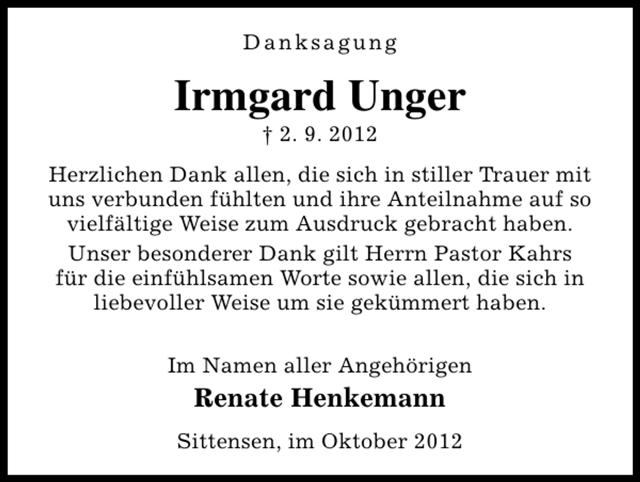 <p>Danksagung</p><p>Irmgard Unger<br />† 2. 9. 2012</p><p>Herzlichen Dank allen, die sich in stiller Trauer mit<br />uns verbunden fühlten und ihre Anteilnahme auf so<br />vielfältige Weise zum Ausdruck gebracht haben.<br />Unser besonderer Dank gilt Herrn Pastor Kahrs<br />für die einfühlsamen Worte sowie allen, die sich in<br />liebevoller Weise um sie gekümmert haben.<br />Im Namen aller Angehörigen</p><p>Renate Henkemann<br />Sittensen, im Oktober 2012</p>