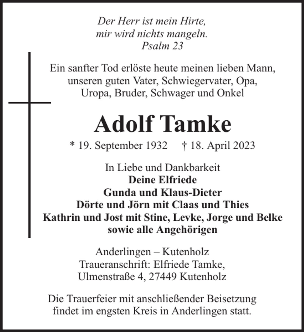 <p>Der Herr ist mein Hirte,<br />mir wird nichts mangeln.<br />Psalm 23<br />Ein sanfter Tod erlöste heute meinen lieben Mann,<br />unseren guten Vater, Schwiegervater, Opa,<br />Uropa, Bruder, Schwager und Onkel</p><p>Adolf Tamke</p><p>* 19. September 1932</p><p>† 18. April 2023</p><p>In Liebe und Dankbarkeit<br />Deine Elfriede<br />Gunda und Klaus-Dieter<br />Dörte und Jörn mit Claas und Thies<br />Kathrin und Jost mit Stine, Levke, Jorge und Belke<br />sowie alle Angehörigen<br />Anderlingen – Kutenholz<br />Traueranschrift: Elfriede Tamke,<br />Ulmenstraße 4, 27449 Kutenholz<br />Die Trauerfeier mit anschließender Beisetzung<br />findet im engsten Kreis in Anderlingen statt.</p>