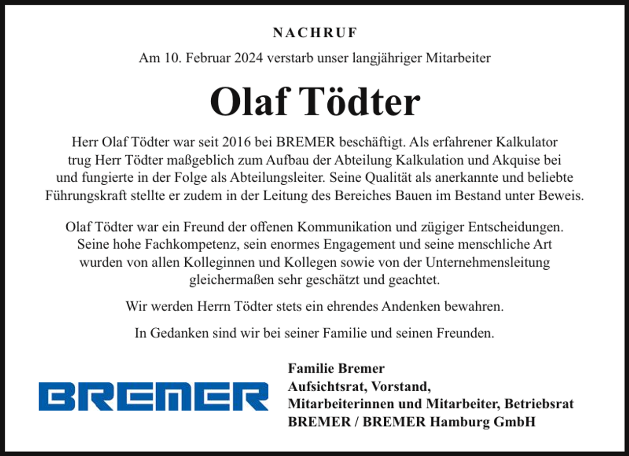<p>NACHRUF<br />Am 10. Februar 2024 verstarb unser langjähriger Mitarbeiter</p><p>Olaf Tödter<br />Herr Olaf Tödter war seit 2016 bei BREMER beschäftigt. Als erfahrener Kalkulator<br />trug Herr Tödter maßgeblich zum Aufbau der Abteilung Kalkulation und Akquise bei<br />und fungierte in der Folge als Abteilungsleiter. Seine Qualität als anerkannte und beliebte<br />Führungskraft stellte er zudem in der Leitung des Bereiches Bauen im Bestand unter Beweis.<br />Olaf Tödter war ein Freund der offenen Kommunikation und zügiger Entscheidungen.<br />Seine hohe Fachkompetenz, sein enormes Engagement und seine menschliche Art<br />wurden von allen Kolleginnen und Kollegen sowie von der Unternehmensleitung<br />gleichermaßen sehr geschätzt und geachtet.<br />Wir werden Herrn Tödter stets ein ehrendes Andenken bewahren.<br />In Gedanken sind wir bei seiner Familie und seinen Freunden.<br />Familie Bremer<br />Aufsichtsrat, Vorstand,<br />Mitarbeiterinnen und Mitarbeiter, Betriebsrat<br />BREMER / BREMER Hamburg GmbH</p>