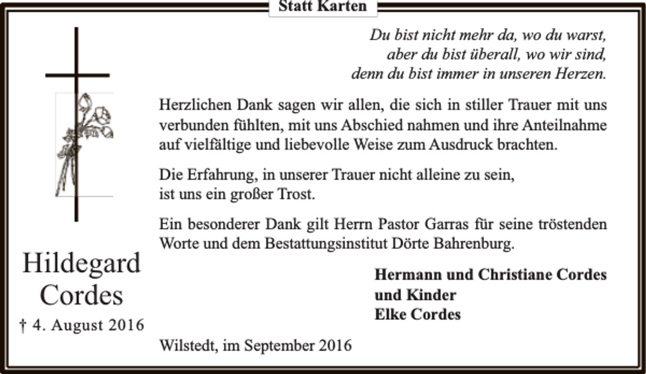 <p>Statt Karten<br />Du bist nicht mehr da, wo du warst,<br />aber du bist überall, wo wir sind,<br />denn du bist immer in unseren Herzen.<br />Herzlichen Dank sagen wir allen, die sich in stiller Trauer mit uns<br />verbunden fühlten, mit uns Abschied nahmen und ihre Anteilnahme<br />auf vielfältige und liebevolle Weise zum Ausdruck brachten.<br />Die Erfahrung, in unserer Trauer nicht alleine zu sein,<br />ist uns ein großer Trost.</p><p>Hildegard<br />Cordes<br />† 4. August 2016</p><p>Ein besonderer Dank gilt Herrn Pastor Garras für seine tröstenden<br />Worte und dem Bestattungsinstitut Dörte Bahrenburg.<br />Hermann und Christiane Cordes<br />und Kinder<br />Elke Cordes<br />Wilstedt, im September 2016</p>