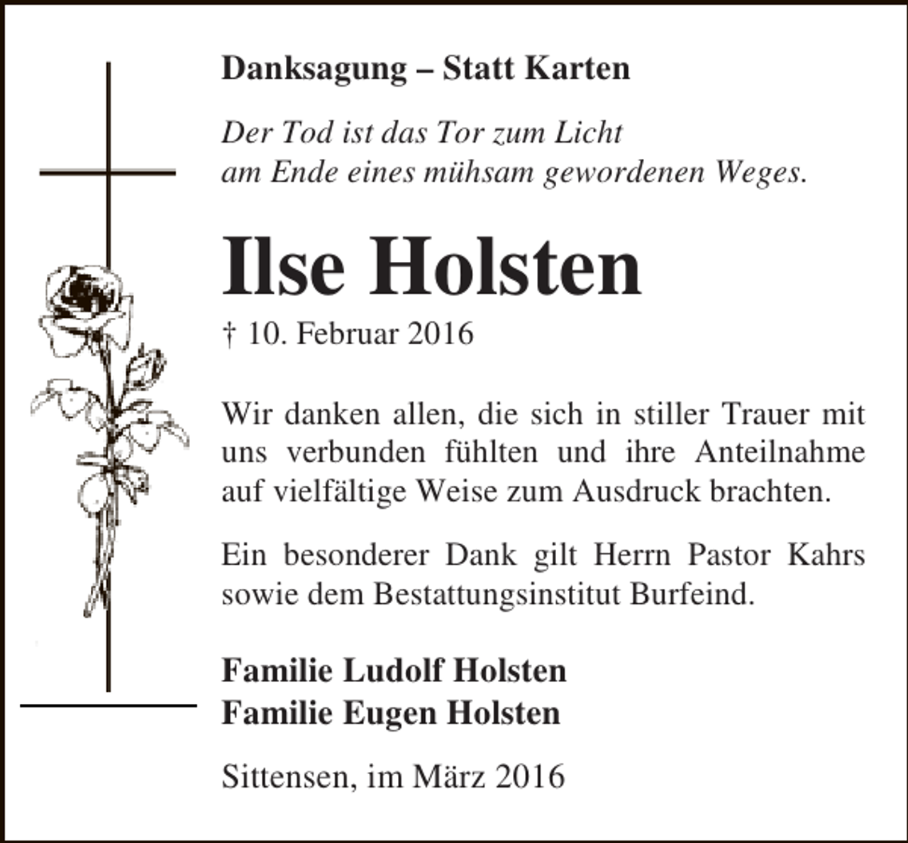 <p>Danksagung – Statt Karten<br />Der Tod ist das Tor zum Licht<br />am Ende eines mühsam gewordenen Weges.</p><p>Ilse Holsten<br />† 10. Februar 2016</p><p>Wir danken allen, die sich in stiller Trauer mit<br />uns verbunden fühlten und ihre Anteilnahme<br />auf vielfältige Weise zum Ausdruck brachten.<br />Ein besonderer Dank gilt Herrn Pastor Kahrs<br />sowie dem Bestattungsinstitut Burfeind.</p><p>Familie Ludolf Holsten<br />Familie Eugen Holsten<br />Sittensen, im März 2016</p>