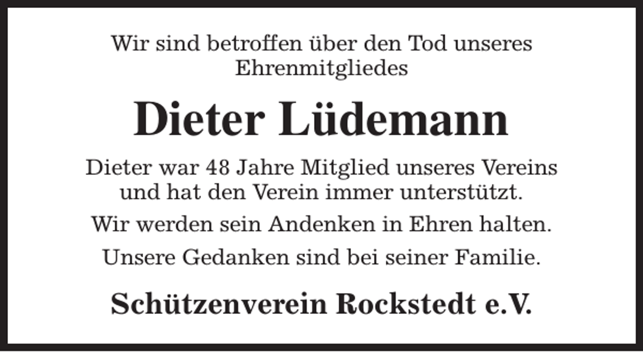 <p>Wir sind betroffen über den Tod unseres<br />Ehrenmitgliedes</p><p>Dieter Lüdemann<br />Dieter war 48 Jahre Mitglied unseres Vereins<br />und hat den Verein immer unterstützt.<br />Wir werden sein Andenken in Ehren halten.<br />Unsere Gedanken sind bei seiner Familie.</p><p>Schützenverein Rockstedt e.V.</p>